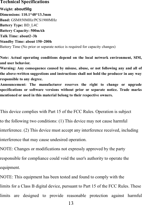  13Technical Specifications Weight: about50g Dimensions: 110.1*48*13.3mm Band: GSM850MHz/PCS1900MHz Battery Type: BD_L4C Battery Capacity: 500mAh Talk Time: about2~3h Standby Time: about 150~200h Battery Time (No prior or separate notice is required for capacity changes)  Note:  Actual  operating  conditions  depend  on  the  local  network  environment,  SIM, and user behavior.   Warning: Any consequence caused by  misuse,  abuse,  or not following any and all of the above-written suggestions and instructions shall not hold the producer in any way responsible to any degree.     Announcement:  The  manufacturer  reserves  the  right  to  change  or  upgrade specifications  or  software  versions  without  prior  or  separate  notice.  Trade  marks mentioned or used in this material belong to their respective owners.  This device complies with Part 15 of the FCC Rules. Operation is subject to the following two conditions: (1) This device may not cause harmful interference. (2) This device must accept any interference received, including interference that may cause undesired operation. NOTE: Changes or modifications not expressly approved by the party responsible for compliance could void the user&apos;s authority to operate the equipment. NOTE: This equipment has been tested and found to comply with the limits for a Class B digital device, pursuant to Part 15 of the FCC Rules. These limits  are  designed  to  provide  reasonable  protection  against  harmful 