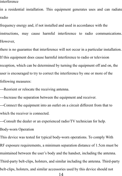  14interference in  a  residential  installation.  This  equipment  generates  uses  and  can  radiate radio frequency energy and, if not installed and used in accordance with the instructions,  may  cause  harmful  interference  to  radio  communications. However, there is no guarantee that interference will not occur in a particular installation. If this equipment does cause harmful interference to radio or television reception, which can be determined by turning the equipment off and on, the user is encouraged to try to correct the interference by one or more of the following measures: ---Reorient or relocate the receiving antenna. ---Increase the separation between the equipment and receiver. ---Connect the equipment into an outlet on a circuit different from that to which the receiver is connected. ---Consult the dealer or an experienced radio/TV technician for help. Body-worn Operation This device was tested for typical body-worn operations. To comply With RF exposure requirements, a minimum separation distance of 1.5cm must be maintained between the user’s body and the handset, including the antenna. Third-party belt-clips, holsters, and similar including the antenna. Third-party belt-clips, holsters, and similar accessories used by this device should not 