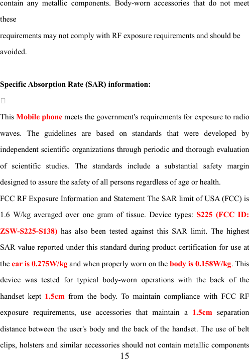  15contain  any  metallic  components.  Body-worn  accessories  that  do  not  meet these requirements may not comply with RF exposure requirements and should be avoided.  Specific Absorption Rate (SAR) information:  This Mobile phone meets the government&apos;s requirements for exposure to radio waves.  The  guidelines  are  based  on  standards  that  were  developed  by independent scientific organizations through periodic and thorough evaluation of  scientific  studies.  The  standards  include  a  substantial  safety  margin designed to assure the safety of all persons regardless of age or health. FCC RF Exposure Information and Statement The SAR limit of USA (FCC) is 1.6  W/kg  averaged  over  one  gram  of  tissue.  Device  types:  S225  (FCC  ID: ZSW-S225-S138)  has  also  been  tested  against  this  SAR  limit.  The  highest SAR value reported under this standard during product certification for use at the ear is 0.275W/kg and when properly worn on the body is 0.158W/kg. This device  was  tested  for  typical  body-worn  operations  with  the  back  of  the handset  kept 1.5cm  from  the  body.  To  maintain  compliance  with  FCC  RF exposure  requirements,  use  accessories  that  maintain  a  1.5cm separation distance between the user&apos;s body and the back of the handset. The use of belt clips, holsters and similar accessories should not contain metallic components 