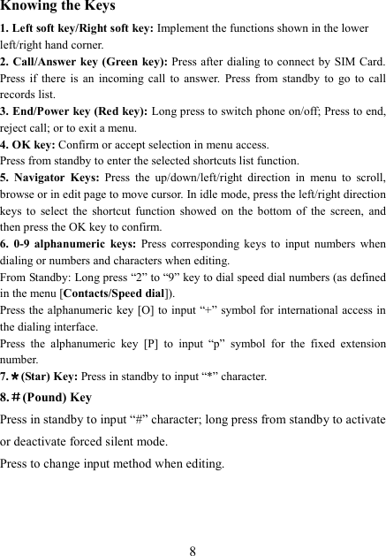  8 Knowing the Keys 1. Left soft key/Right soft key: Implement the functions shown in the lower left/right hand corner. 2. Call/Answer key (Green key): Press after dialing to connect by SIM Card. Press  if  there  is  an  incoming  call  to  answer.  Press  from  standby  to  go  to  call records list. 3. End/Power key (Red key): Long press to switch phone on/off; Press to end, reject call; or to exit a menu. 4. OK key: Confirm or accept selection in menu access. Press from standby to enter the selected shortcuts list function. 5.  Navigator  Keys:  Press  the  up/down/left/right  direction  in  menu  to  scroll, browse or in edit page to move cursor. In idle mode, press the left/right direction keys  to  select  the  shortcut  function  showed  on  the  bottom  of  the  screen,  and then press the OK key to confirm. 6. 0-9  alphanumeric  keys:  Press  corresponding  keys  to  input  numbers  when dialing or numbers and characters when editing. From Standby: Long press “2” to “9” key to dial speed dial numbers (as defined in the menu [Contacts/Speed dial]). Press the alphanumeric key [O] to input “+” symbol for international access in the dialing interface.   Press  the  alphanumeric  key  [P]  to  input  “p”  symbol  for  the  fixed  extension number. 7.＊＊＊＊(Star) Key: Press in standby to input “*” character. 8.＃＃＃＃(Pound) Key Press in standby to input “#” character; long press from standby to activate or deactivate forced silent mode. Press to change input method when editing.   