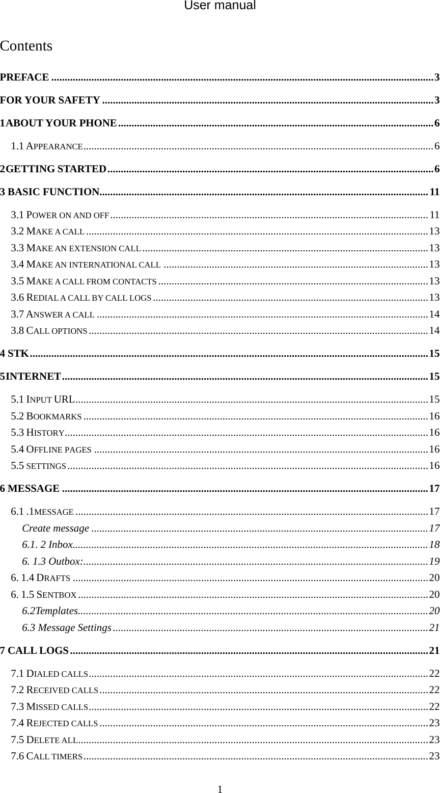 User manual  1Contents PREFACE ...............................................................................................................................................3FOR YOUR SAFETY ............................................................................................................................31ABOUT YOUR PHONE......................................................................................................................61.1 APPEARANCE...................................................................................................................................62GETTING STARTED..........................................................................................................................63 BASIC FUNCTION...........................................................................................................................113.1 POWER ON AND OFF.......................................................................................................................113.2 MAKE A CALL ................................................................................................................................133.3 MAKE AN EXTENSION CALL...........................................................................................................133.4 MAKE AN INTERNATIONAL CALL ...................................................................................................133.5 MAKE A CALL FROM CONTACTS .....................................................................................................133.6 REDIAL A CALL BY CALL LOGS.......................................................................................................133.7 ANSWER A CALL ............................................................................................................................143.8 CALL OPTIONS ...............................................................................................................................144 STK.....................................................................................................................................................155INTERNET.........................................................................................................................................155.1 INPUT URL....................................................................................................................................155.2 BOOKMARKS .................................................................................................................................165.3 HISTORY........................................................................................................................................165.4 OFFLINE PAGES .............................................................................................................................165.5 SETTINGS.......................................................................................................................................166 MESSAGE .........................................................................................................................................176.1 .1MESSAGE ....................................................................................................................................17Create message ..............................................................................................................................176.1. 2 Inbox.....................................................................................................................................186. 1.3 Outbox:.................................................................................................................................196. 1.4 DRAFTS .....................................................................................................................................206. 1.5 SENTBOX ...................................................................................................................................206.2Templates...................................................................................................................................206.3 Message Settings......................................................................................................................217 CALL LOGS......................................................................................................................................217.1 DIALED CALLS...............................................................................................................................227.2 RECEIVED CALLS...........................................................................................................................227.3 MISSED CALLS...............................................................................................................................227.4 REJECTED CALLS...........................................................................................................................237.5 DELETE ALL...................................................................................................................................237.6 CALL TIMERS.................................................................................................................................23
