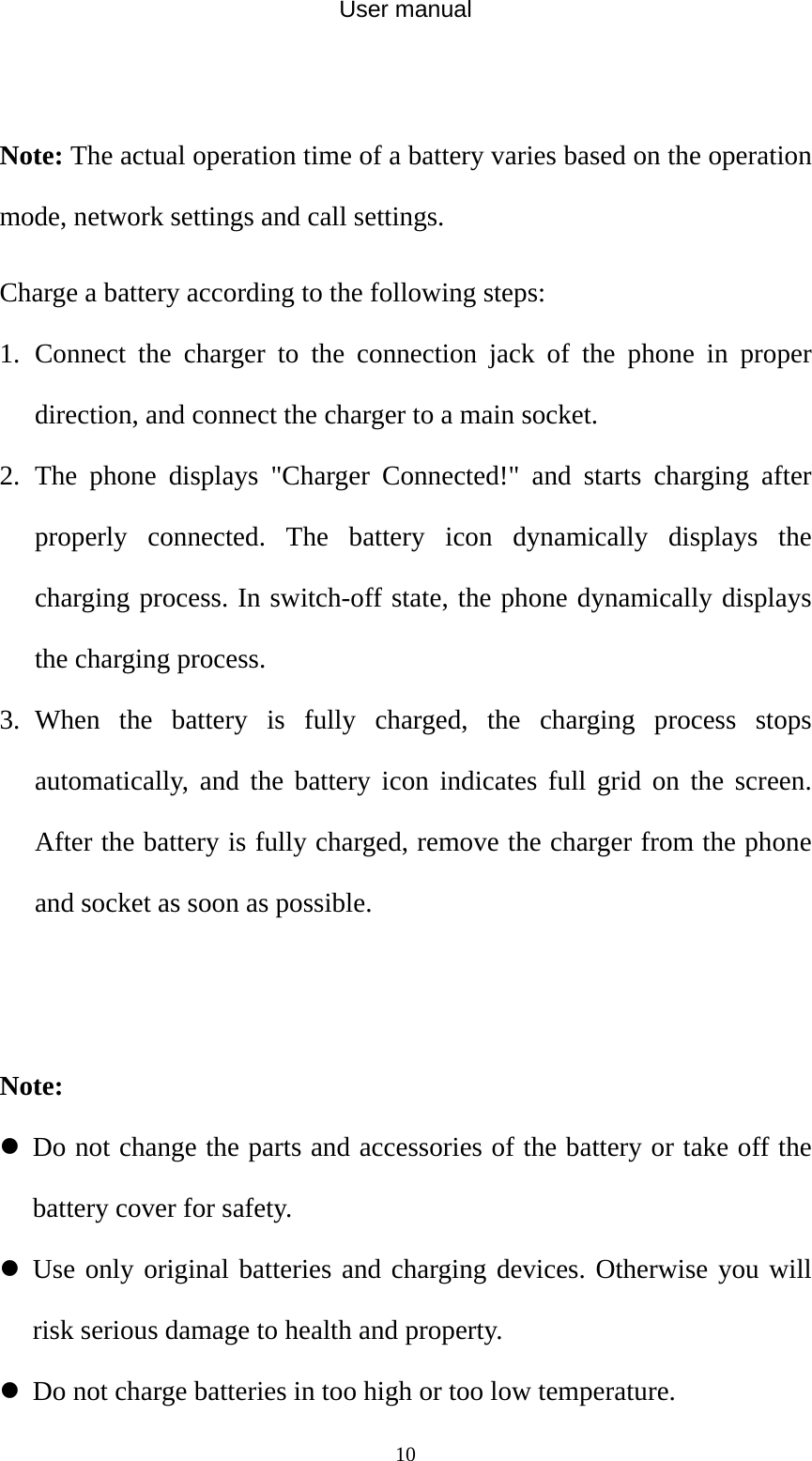 User manual  10 Note: The actual operation time of a battery varies based on the operation mode, network settings and call settings. Charge a battery according to the following steps: 1. Connect the charger to the connection jack of the phone in proper direction, and connect the charger to a main socket. 2. The phone displays &quot;Charger Connected!&quot; and starts charging after properly connected. The battery icon dynamically displays the charging process. In switch-off state, the phone dynamically displays the charging process. 3. When the battery is fully charged, the charging process stops automatically, and the battery icon indicates full grid on the screen. After the battery is fully charged, remove the charger from the phone and socket as soon as possible.   Note: z Do not change the parts and accessories of the battery or take off the battery cover for safety. z Use only original batteries and charging devices. Otherwise you will risk serious damage to health and property. z Do not charge batteries in too high or too low temperature. 