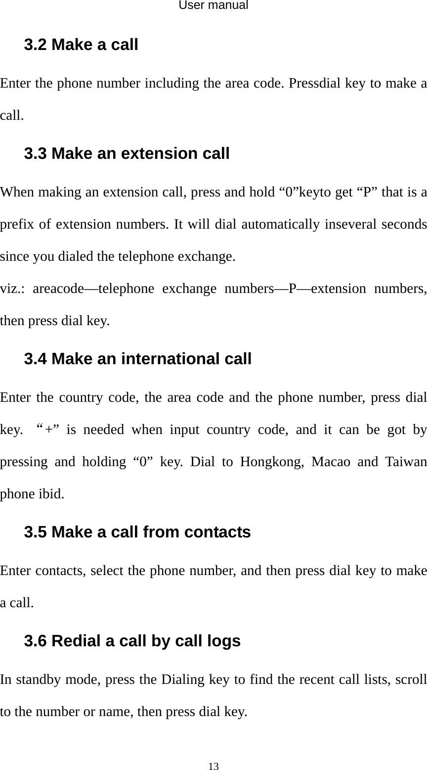 User manual  133.2 Make a call Enter the phone number including the area code. Pressdial key to make a call.  3.3 Make an extension call When making an extension call, press and hold “0”keyto get “P” that is a prefix of extension numbers. It will dial automatically inseveral seconds since you dialed the telephone exchange.   viz.: areacode—telephone exchange numbers—P—extension numbers, then press dial key. 3.4 Make an international call Enter the country code, the area code and the phone number, press dial key.  “+” is needed when input country code, and it can be got by pressing and holding “0” key. Dial to Hongkong, Macao and Taiwan phone ibid. 3.5 Make a call from contacts Enter contacts, select the phone number, and then press dial key to make a call. 3.6 Redial a call by call logs In standby mode, press the Dialing key to find the recent call lists, scroll to the number or name, then press dial key. 