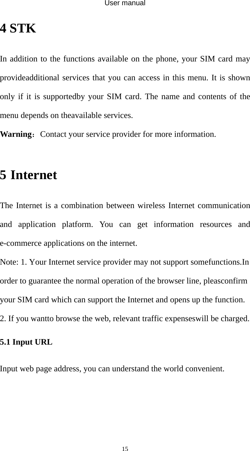 User manual  154 STK In addition to the functions available on the phone, your SIM card may provideadditional services that you can access in this menu. It is shown only if it is supportedby your SIM card. The name and contents of the menu depends on theavailable services. Warning：Contact your service provider for more information.  5 Internet The Internet is a combination between wireless Internet communication and application platform. You can get information resources and e-commerce applications on the internet. Note: 1. Your Internet service provider may not support somefunctions.In order to guarantee the normal operation of the browser line, pleasconfirm your SIM card which can support the Internet and opens up the function.   2. If you wantto browse the web, relevant traffic expenseswill be charged. 5.1 Input URL Input web page address, you can understand the world convenient. 