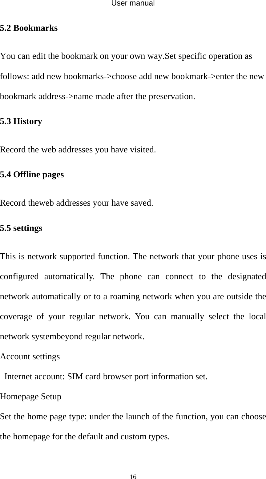 User manual  165.2 Bookmarks You can edit the bookmark on your own way.Set specific operation as follows: add new bookmarks-&gt;choose add new bookmark-&gt;enter the new bookmark address-&gt;name made after the preservation. 5.3 History Record the web addresses you have visited. 5.4 Offline pages Record theweb addresses your have saved. 5.5 settings This is network supported function. The network that your phone uses is configured automatically. The phone can connect to the designated network automatically or to a roaming network when you are outside the coverage of your regular network. You can manually select the local network systembeyond regular network. Account settings     Internet account: SIM card browser port information set.   Homepage Setup   Set the home page type: under the launch of the function, you can choose the homepage for the default and custom types.   