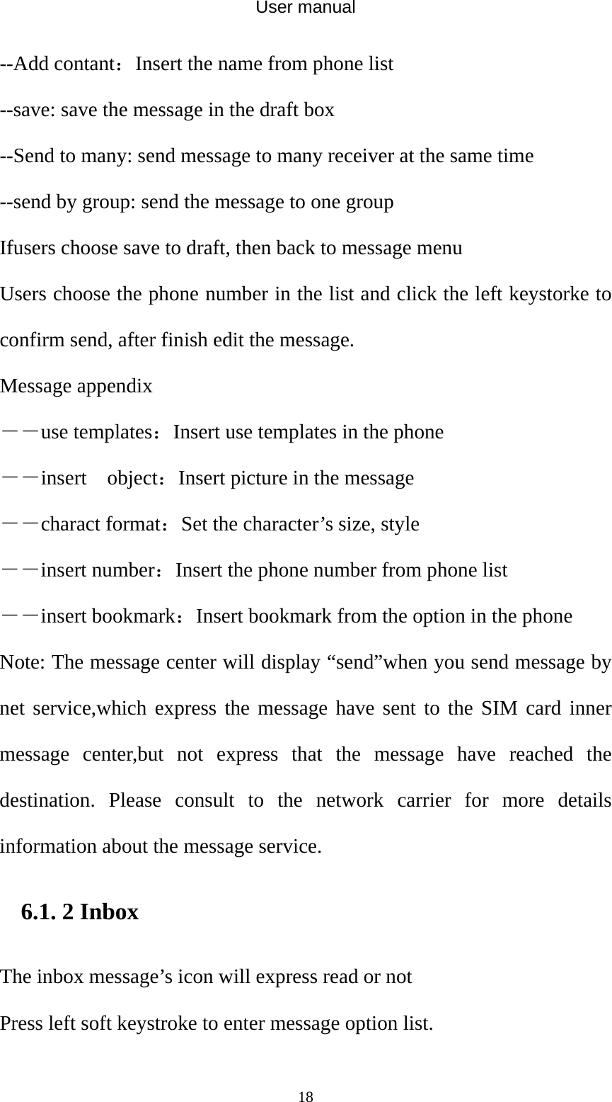 User manual  18--Add contant：Insert the name from phone list --save: save the message in the draft box --Send to many: send message to many receiver at the same time --send by group: send the message to one group Ifusers choose save to draft, then back to message menu Users choose the phone number in the list and click the left keystorke to confirm send, after finish edit the message. Message appendix   ――use templates：Insert use templates in the phone ――insert  object：Insert picture in the message ――charact format：Set the character’s size, style ――insert number：Insert the phone number from phone list ――insert bookmark：Insert bookmark from the option in the phone Note: The message center will display “send”when you send message by net service,which express the message have sent to the SIM card inner message center,but not express that the message have reached the destination. Please consult to the network carrier for more details information about the message service. 6.1. 2 Inbox The inbox message’s icon will express read or not Press left soft keystroke to enter message option list.   