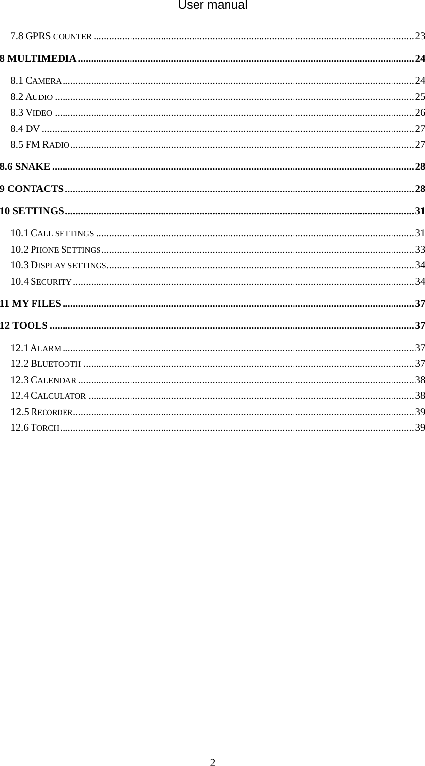 User manual  27.8 GPRS COUNTER ............................................................................................................................238 MULTIMEDIA..................................................................................................................................248.1 CAMERA........................................................................................................................................248.2 AUDIO ...........................................................................................................................................258.3 VIDEO ...........................................................................................................................................268.4 DV................................................................................................................................................278.5 FM RADIO.....................................................................................................................................278.6 SNAKE............................................................................................................................................289 CONTACTS.......................................................................................................................................2810 SETTINGS.......................................................................................................................................3110.1 CALL SETTINGS ...........................................................................................................................3110.2 PHONE SETTINGS.........................................................................................................................3310.3 DISPLAY SETTINGS.......................................................................................................................3410.4 SECURITY....................................................................................................................................3411 MY FILES........................................................................................................................................3712 TOOLS .............................................................................................................................................3712.1 ALARM ........................................................................................................................................3712.2 BLUETOOTH ................................................................................................................................3712.3 CALENDAR ..................................................................................................................................3812.4 CALCULATOR ..............................................................................................................................3812.5RECORDER....................................................................................................................................3912.6 TORCH.........................................................................................................................................39               