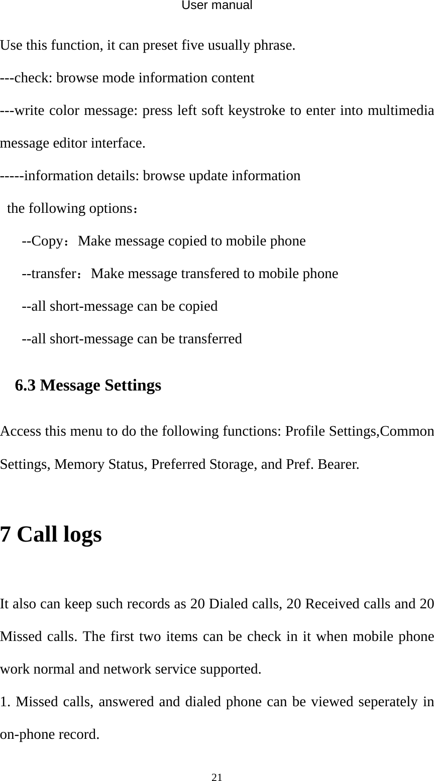 User manual  21Use this function, it can preset five usually phrase. ---check: browse mode information content ---write color message: press left soft keystroke to enter into multimedia message editor interface. -----information details: browse update information   the following options： --Copy：Make message copied to mobile phone --transfer：Make message transfered to mobile phone --all short-message can be copied --all short-message can be transferred 6.3 Message Settings Access this menu to do the following functions: Profile Settings,Common Settings, Memory Status, Preferred Storage, and Pref. Bearer.  7 Call logs  It also can keep such records as 20 Dialed calls, 20 Received calls and 20 Missed calls. The first two items can be check in it when mobile phone work normal and network service supported. 1. Missed calls, answered and dialed phone can be viewed seperately in on-phone record. 