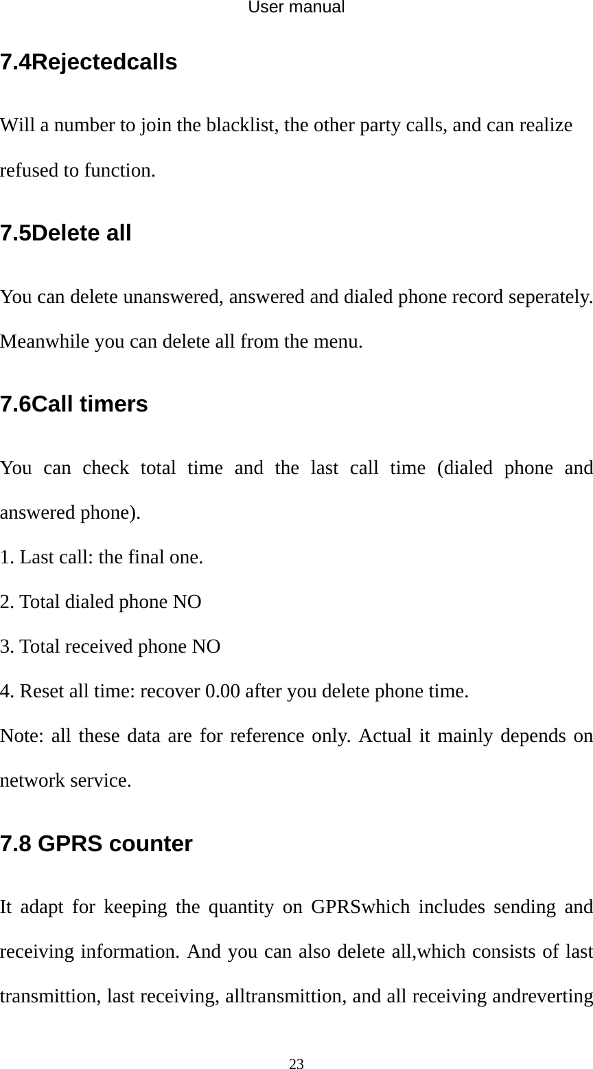 User manual  237.4Rejectedcalls Will a number to join the blacklist, the other party calls, and can realize refused to function. 7.5Delete all You can delete unanswered, answered and dialed phone record seperately. Meanwhile you can delete all from the menu. 7.6Call timers You can check total time and the last call time (dialed phone and answered phone). 1. Last call: the final one. 2. Total dialed phone NO 3. Total received phone NO 4. Reset all time: recover 0.00 after you delete phone time. Note: all these data are for reference only. Actual it mainly depends on network service. 7.8 GPRS counter It adapt for keeping the quantity on GPRSwhich includes sending and receiving information. And you can also delete all,which consists of last transmittion, last receiving, alltransmittion, and all receiving andreverting 