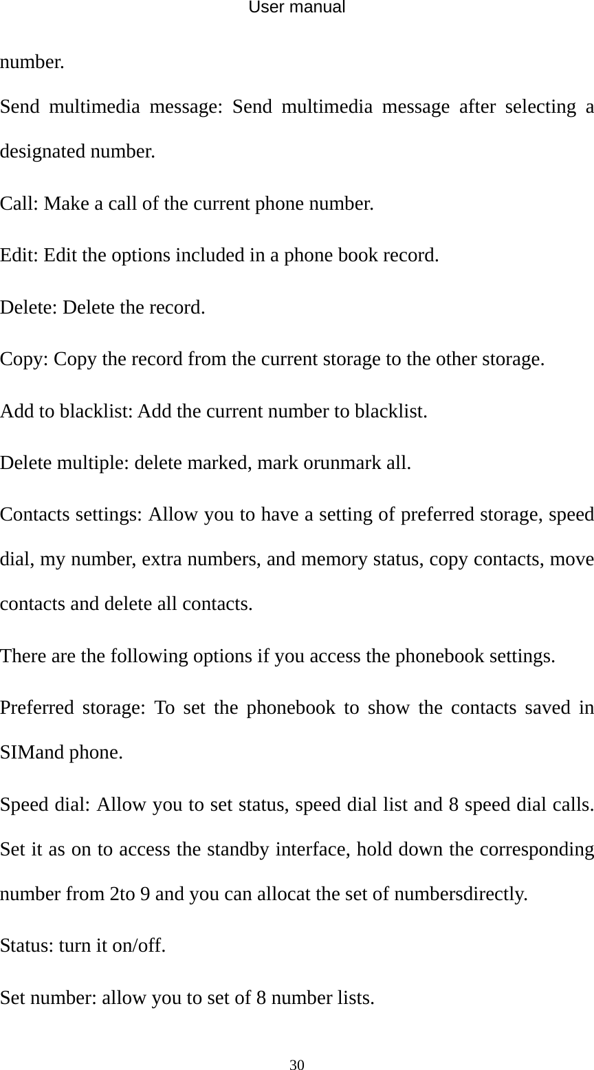 User manual  30number. Send multimedia message: Send multimedia message after selecting a designated number. Call: Make a call of the current phone number. Edit: Edit the options included in a phone book record. Delete: Delete the record. Copy: Copy the record from the current storage to the other storage. Add to blacklist: Add the current number to blacklist. Delete multiple: delete marked, mark orunmark all. Contacts settings: Allow you to have a setting of preferred storage, speed dial, my number, extra numbers, and memory status, copy contacts, move contacts and delete all contacts. There are the following options if you access the phonebook settings. Preferred storage: To set the phonebook to show the contacts saved in SIMand phone. Speed dial: Allow you to set status, speed dial list and 8 speed dial calls. Set it as on to access the standby interface, hold down the corresponding number from 2to 9 and you can allocat the set of numbersdirectly. Status: turn it on/off. Set number: allow you to set of 8 number lists. 