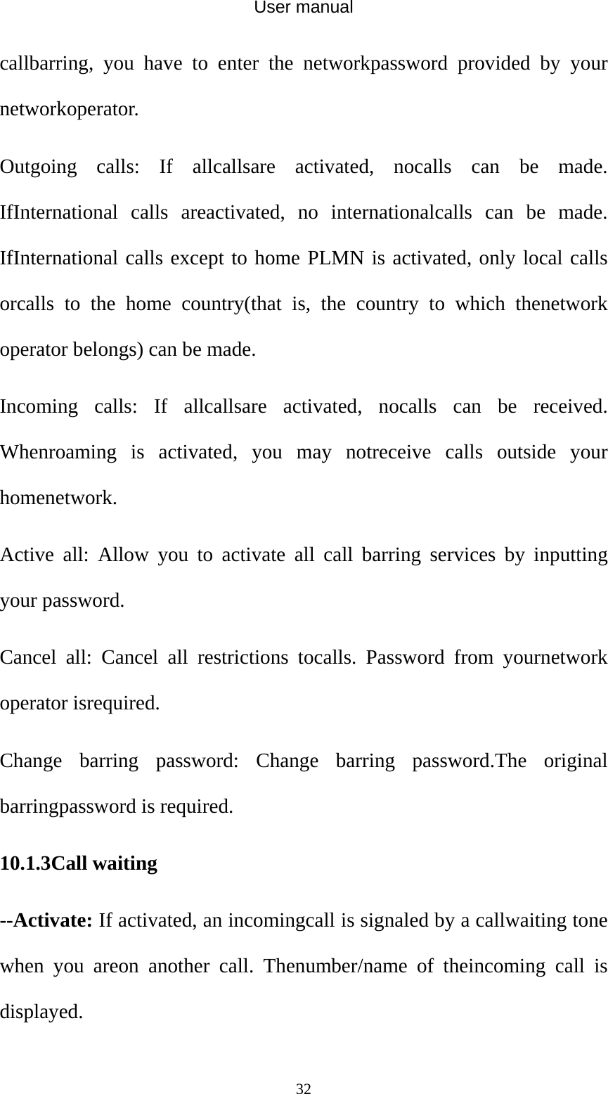User manual  32callbarring, you have to enter the networkpassword provided by your networkoperator. Outgoing calls: If allcallsare activated, nocalls can be made. IfInternational calls areactivated, no internationalcalls can be made. IfInternational calls except to home PLMN is activated, only local calls orcalls to the home country(that is, the country to which thenetwork operator belongs) can be made. Incoming calls: If allcallsare activated, nocalls can be received. Whenroaming is activated, you may notreceive calls outside your homenetwork. Active all: Allow you to activate all call barring services by inputting your password. Cancel all: Cancel all restrictions tocalls. Password from yournetwork operator isrequired. Change barring password: Change barring password.The original barringpassword is required. 10.1.3Call waiting --Activate: If activated, an incomingcall is signaled by a callwaiting tone when you areon another call. Thenumber/name of theincoming call is displayed. 