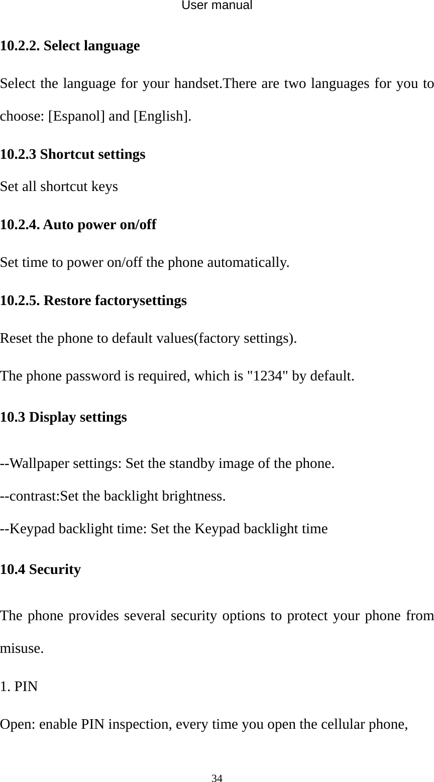 User manual  3410.2.2. Select language Select the language for your handset.There are two languages for you to choose: [Espanol] and [English]. 10.2.3 Shortcut settings Set all shortcut keys   10.2.4. Auto power on/off Set time to power on/off the phone automatically. 10.2.5. Restore factorysettings Reset the phone to default values(factory settings). The phone password is required, which is &quot;1234&quot; by default. 10.3 Display settings --Wallpaper settings: Set the standby image of the phone. --contrast:Set the backlight brightness. --Keypad backlight time: Set the Keypad backlight time 10.4 Security The phone provides several security options to protect your phone from misuse. 1. PIN Open: enable PIN inspection, every time you open the cellular phone, 