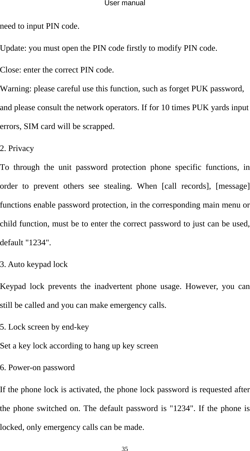 User manual  35need to input PIN code.   Update: you must open the PIN code firstly to modify PIN code. Close: enter the correct PIN code. Warning: please careful use this function, such as forget PUK password, and please consult the network operators. If for 10 times PUK yards input errors, SIM card will be scrapped. 2. Privacy To through the unit password protection phone specific functions, in order to prevent others see stealing. When [call records], [message] functions enable password protection, in the corresponding main menu or child function, must be to enter the correct password to just can be used, default &quot;1234&quot;. 3. Auto keypad lock Keypad lock prevents the inadvertent phone usage. However, you can still be called and you can make emergency calls. 5. Lock screen by end-key Set a key lock according to hang up key screen 6. Power-on password If the phone lock is activated, the phone lock password is requested after the phone switched on. The default password is &quot;1234&quot;. If the phone is locked, only emergency calls can be made. 