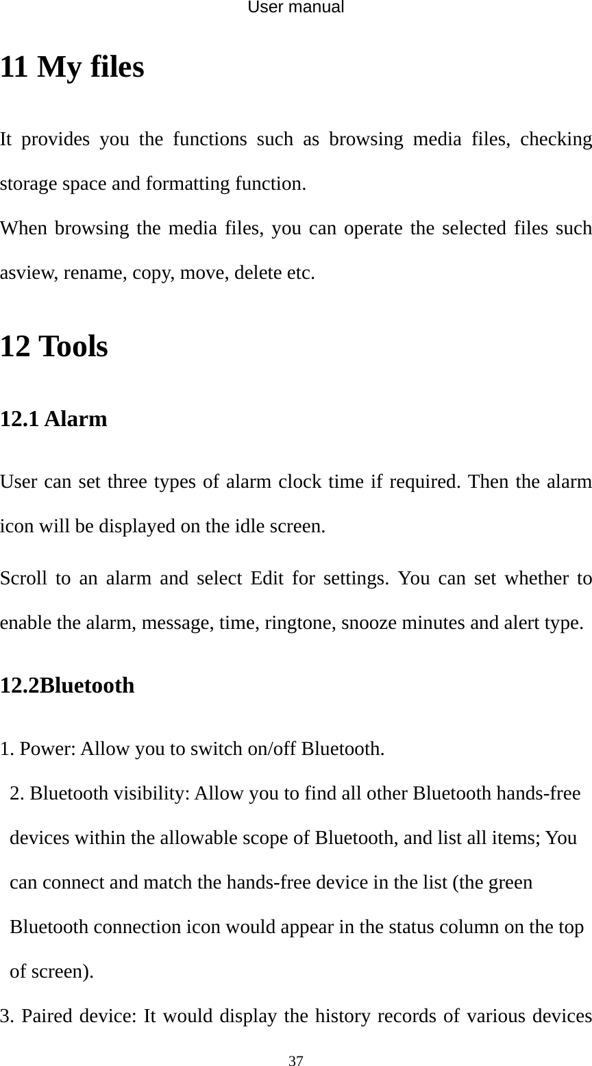 User manual  3711 My files It provides you the functions such as browsing media files, checking storage space and formatting function. When browsing the media files, you can operate the selected files such asview, rename, copy, move, delete etc. 12 Tools 12.1 Alarm User can set three types of alarm clock time if required. Then the alarm icon will be displayed on the idle screen. Scroll to an alarm and select Edit for settings. You can set whether to enable the alarm, message, time, ringtone, snooze minutes and alert type. 12.2Bluetooth 1. Power: Allow you to switch on/off Bluetooth.   2. Bluetooth visibility: Allow you to find all other Bluetooth hands-free devices within the allowable scope of Bluetooth, and list all items; You can connect and match the hands-free device in the list (the green Bluetooth connection icon would appear in the status column on the top of screen).   3. Paired device: It would display the history records of various devices 
