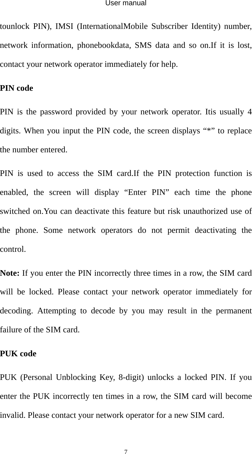 User manual  7tounlock PIN), IMSI (InternationalMobile Subscriber Identity) number, network information, phonebookdata, SMS data and so on.If it is lost, contact your network operator immediately for help. PIN code PIN is the password provided by your network operator. Itis usually 4 digits. When you input the PIN code, the screen displays “*” to replace the number entered. PIN is used to access the SIM card.If the PIN protection function is enabled, the screen will display “Enter PIN” each time the phone switched on.You can deactivate this feature but risk unauthorized use of the phone. Some network operators do not permit deactivating the control. Note: If you enter the PIN incorrectly three times in a row, the SIM card will be locked. Please contact your network operator immediately for decoding. Attempting to decode by you may result in the permanent failure of the SIM card. PUK code PUK (Personal Unblocking Key, 8-digit) unlocks a locked PIN. If you enter the PUK incorrectly ten times in a row, the SIM card will become invalid. Please contact your network operator for a new SIM card.  