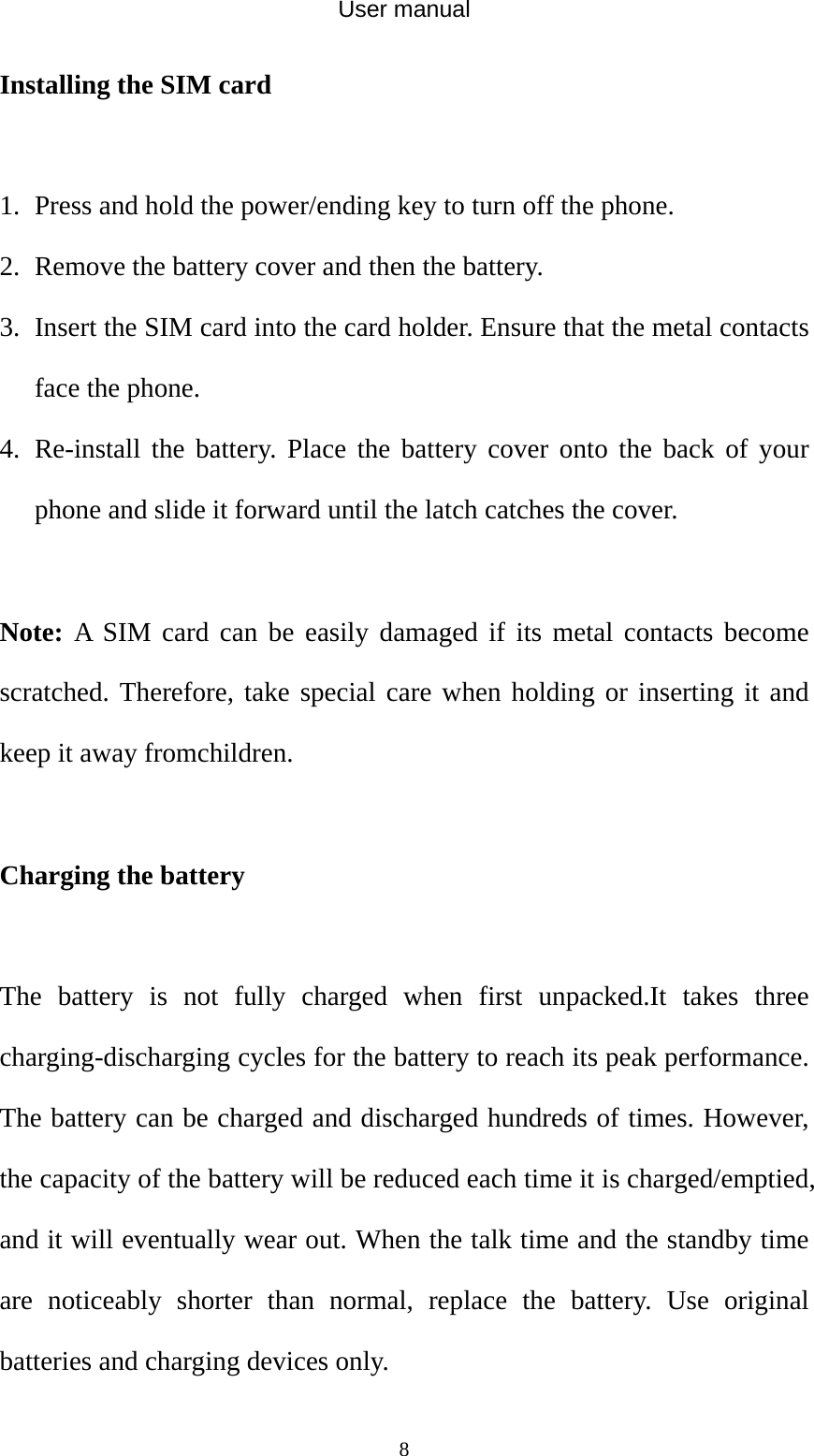 User manual  8Installing the SIM card  1. Press and hold the power/ending key to turn off the phone. 2. Remove the battery cover and then the battery. 3. Insert the SIM card into the card holder. Ensure that the metal contacts face the phone. 4. Re-install the battery. Place the battery cover onto the back of your phone and slide it forward until the latch catches the cover.  Note: A SIM card can be easily damaged if its metal contacts become scratched. Therefore, take special care when holding or inserting it and keep it away fromchildren.  Charging the battery  The battery is not fully charged when first unpacked.It takes three charging-discharging cycles for the battery to reach its peak performance. The battery can be charged and discharged hundreds of times. However, the capacity of the battery will be reduced each time it is charged/emptied, and it will eventually wear out. When the talk time and the standby time are noticeably shorter than normal, replace the battery. Use original batteries and charging devices only. 