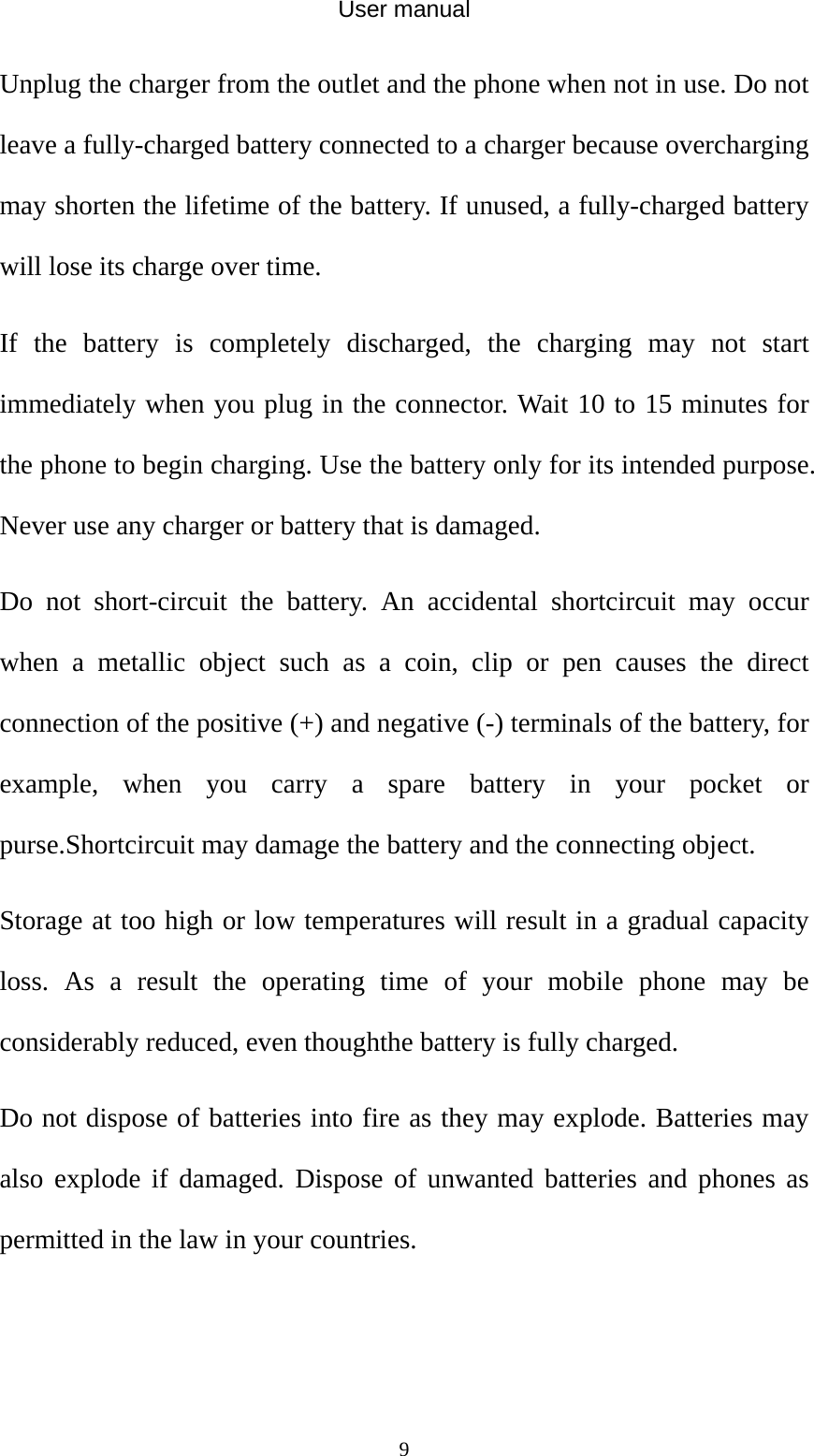 User manual  9Unplug the charger from the outlet and the phone when not in use. Do not leave a fully-charged battery connected to a charger because overcharging may shorten the lifetime of the battery. If unused, a fully-charged battery will lose its charge over time. If the battery is completely discharged, the charging may not start immediately when you plug in the connector. Wait 10 to 15 minutes for the phone to begin charging. Use the battery only for its intended purpose. Never use any charger or battery that is damaged. Do not short-circuit the battery. An accidental shortcircuit may occur when a metallic object such as a coin, clip or pen causes the direct connection of the positive (+) and negative (-) terminals of the battery, for example, when you carry a spare battery in your pocket or purse.Shortcircuit may damage the battery and the connecting object. Storage at too high or low temperatures will result in a gradual capacity loss. As a result the operating time of your mobile phone may be considerably reduced, even thoughthe battery is fully charged. Do not dispose of batteries into fire as they may explode. Batteries may also explode if damaged. Dispose of unwanted batteries and phones as permitted in the law in your countries.   