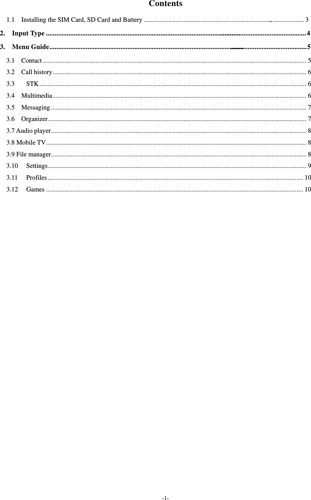  -1- Contents 1.1  Installing the SIM Card, SD Card and Battery .................................................................................................. 3 2.  Input Type .................................................................................................................................................................. 4 3.  Menu Guide ............................................................................................................................................................ 5 3.1  Contact ............................................................................................................................................................... 53.2  Call history ......................................................................................................................................................... 63.3STK ................................................................................................................................................................. 63.4  Multimedia ......................................................................................................................................................... 63.5  Messaging .......................................................................................................................................................... 73.6  Organizer ............................................................................................................................................................ 73.7 Audio player .......................................................................................................................................................... 83.8 Mobile TV ............................................................................................................................................................. 83.9 File manager.......................................................................................................................................................... 83.10Settings ............................................................................................................................................................ 93.11Profiles .......................................................................................................................................................... 103.12Games ........................................................................................................................................................... 10