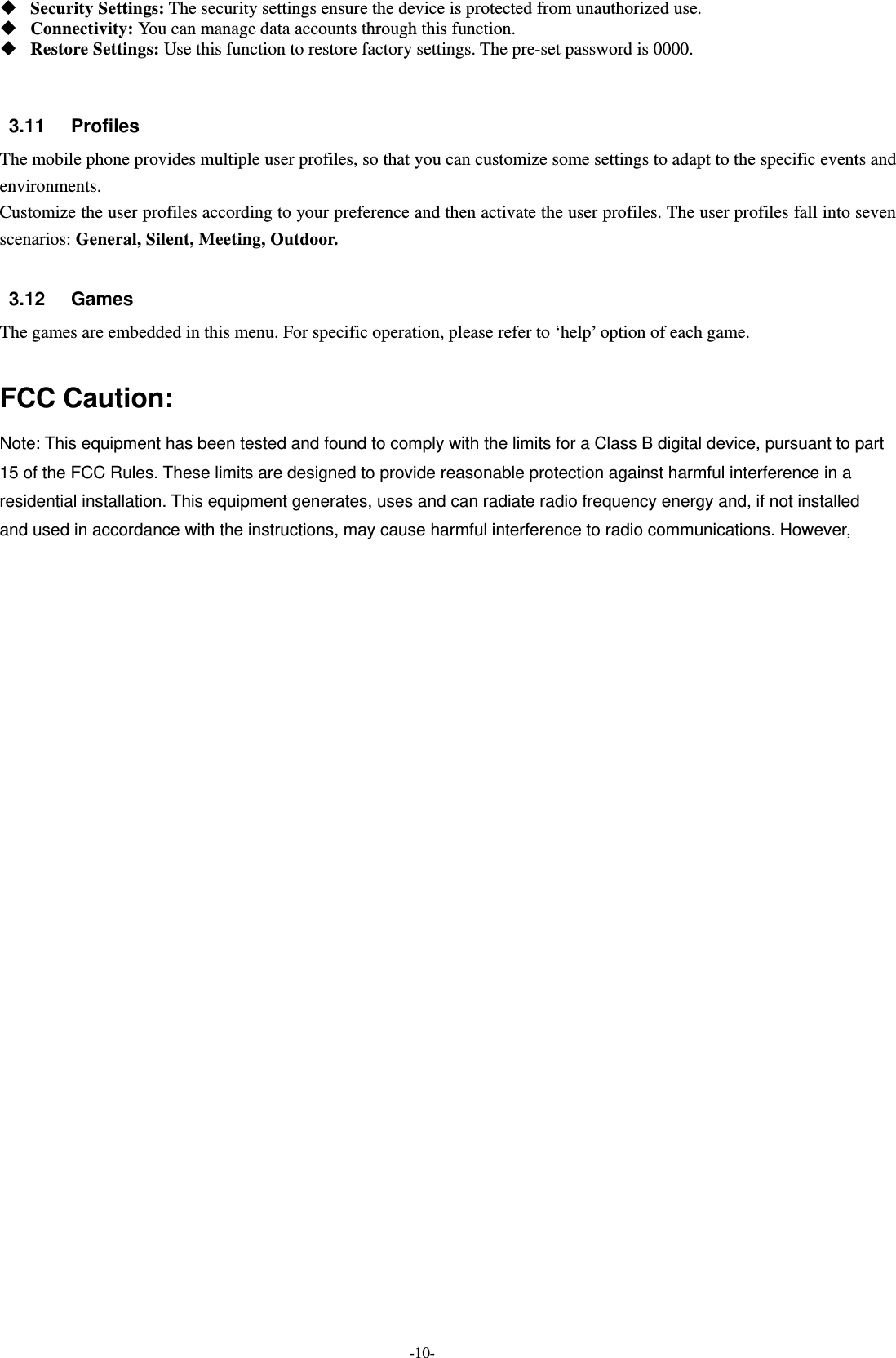  -10-  Security Settings: The security settings ensure the device is protected from unauthorized use.    Connectivity: You can manage data accounts through this function.  Restore Settings: Use this function to restore factory settings. The pre-set password is 0000.   3.11 Profiles The mobile phone provides multiple user profiles, so that you can customize some settings to adapt to the specific events and environments. Customize the user profiles according to your preference and then activate the user profiles. The user profiles fall into seven scenarios: General, Silent, Meeting, Outdoor.  3.12 Games The games are embedded in this menu. For specific operation, please refer to ‘help’ option of each game.  FCC Caution: Note: This equipment has been tested and found to comply with the limits for a Class B digital device, pursuant to part 15 of the FCC Rules. These limits are designed to provide reasonable protection against harmful interference in a residential installation. This equipment generates, uses and can radiate radio frequency energy and, if not installed   and used in accordance with the instructions, may cause harmful interference to radio communications. However,   