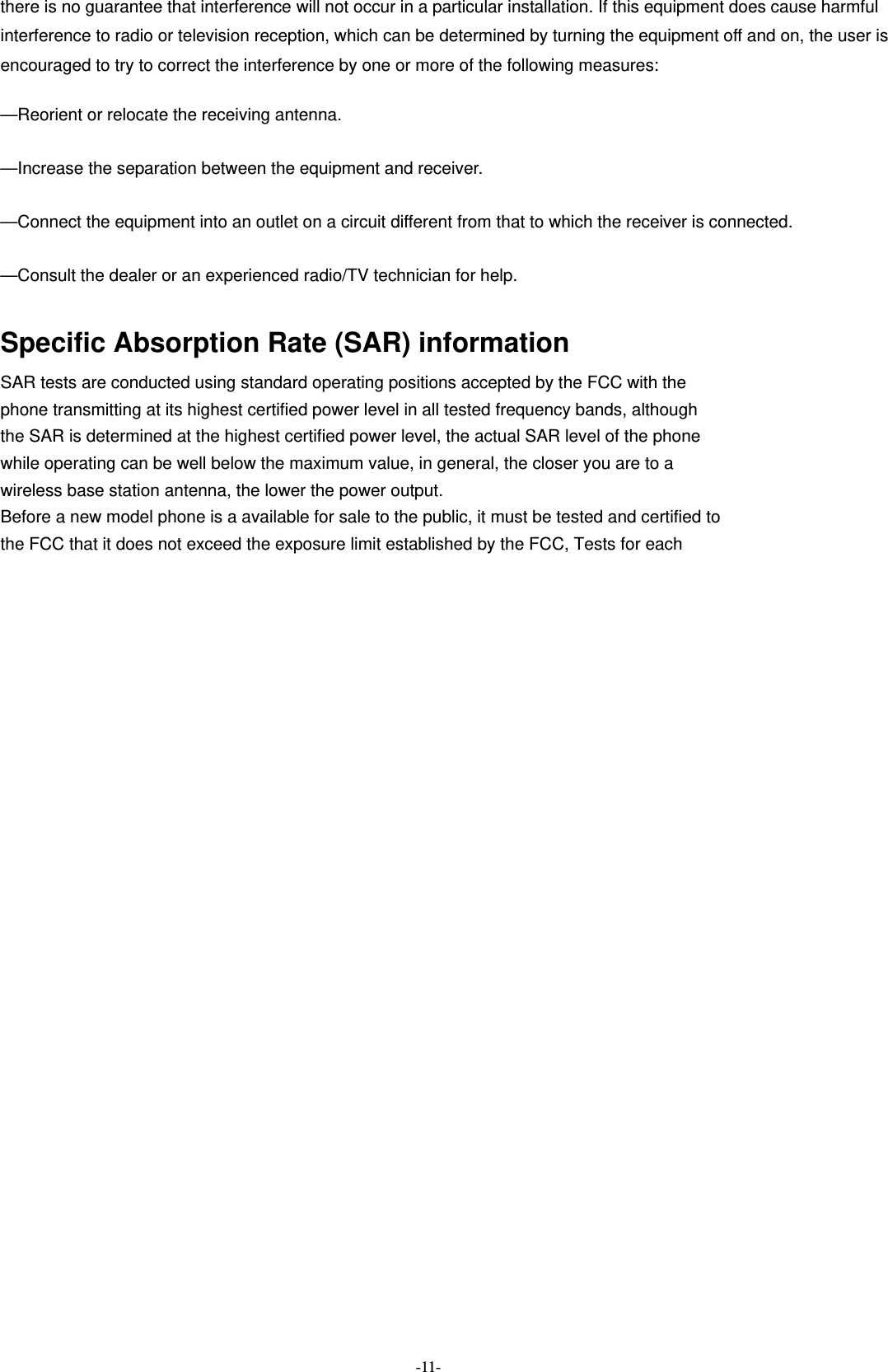  -11- there is no guarantee that interference will not occur in a particular installation. If this equipment does cause harmful   interference to radio or television reception, which can be determined by turning the equipment off and on, the user is   encouraged to try to correct the interference by one or more of the following measures:      —Reorient or relocate the receiving antenna.      —Increase the separation between the equipment and receiver.      —Connect the equipment into an outlet on a circuit different from that to which the receiver is connected.      —Consult the dealer or an experienced radio/TV technician for help.      Specific Absorption Rate (SAR) information SAR tests are conducted using standard operating positions accepted by the FCC with the phone transmitting at its highest certified power level in all tested frequency bands, although the SAR is determined at the highest certified power level, the actual SAR level of the phone while operating can be well below the maximum value, in general, the closer you are to a wireless base station antenna, the lower the power output. Before a new model phone is a available for sale to the public, it must be tested and certified to the FCC that it does not exceed the exposure limit established by the FCC, Tests for each 