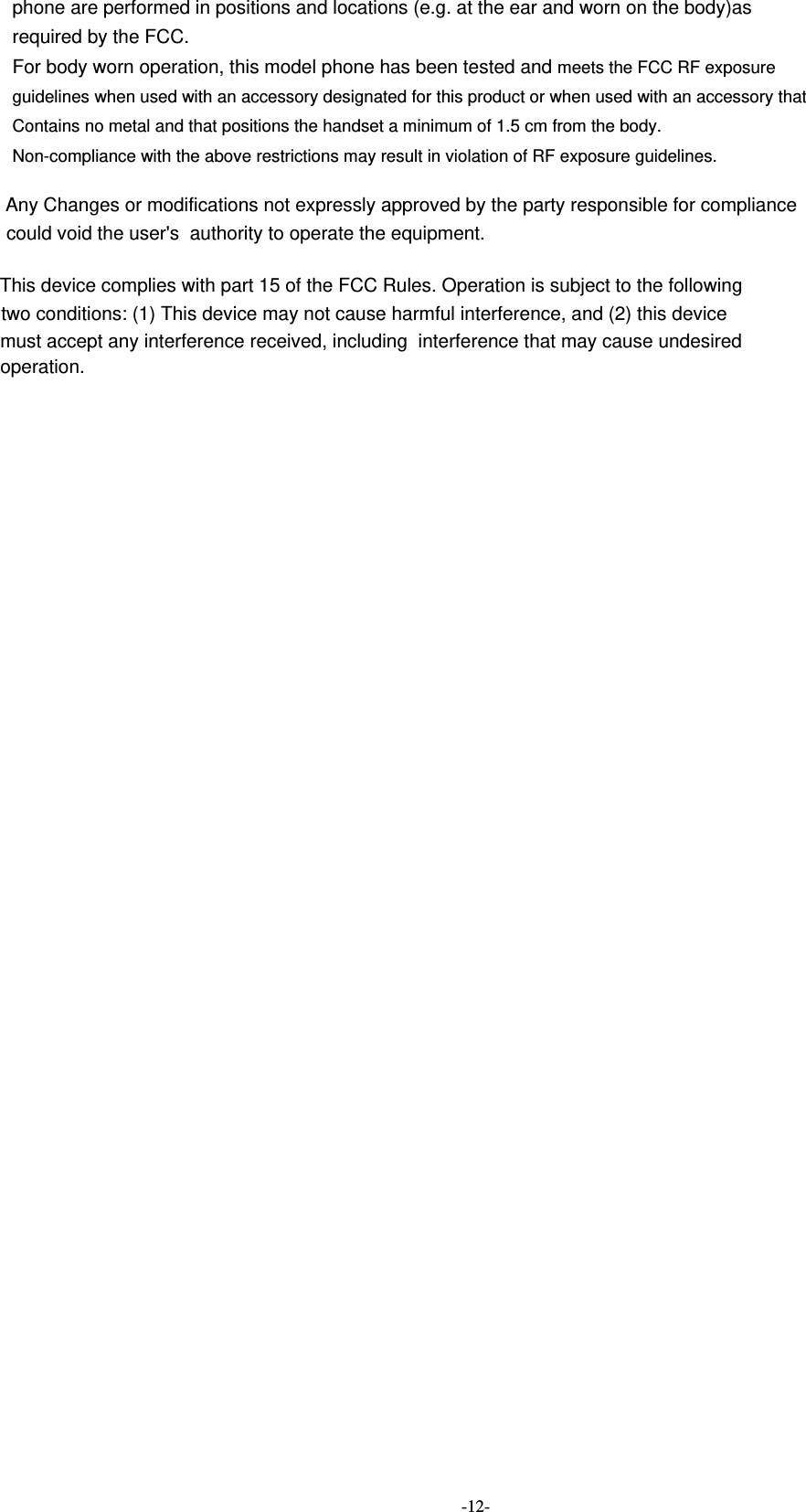  -12- phone are performed in positions and locations (e.g. at the ear and worn on the body)as required by the FCC. For body worn operation, this model phone has been tested and meets the FCC RF exposure guidelines when used with an accessory designated for this product or when used with an accessory that Contains no metal and that positions the handset a minimum of 1.5 cm from the body. Non-compliance with the above restrictions may result in violation of RF exposure guidelines.    Any Changes or modifications not expressly approved by the party responsible for compliancecould void the user&apos;s  authority to operate the equipment.This device complies with part 15 of the FCC Rules. Operation is subject to the following two conditions: (1) This device may not cause harmful interference, and (2) this devicemust accept any interference received, including  interference that may cause undesired operation.  
