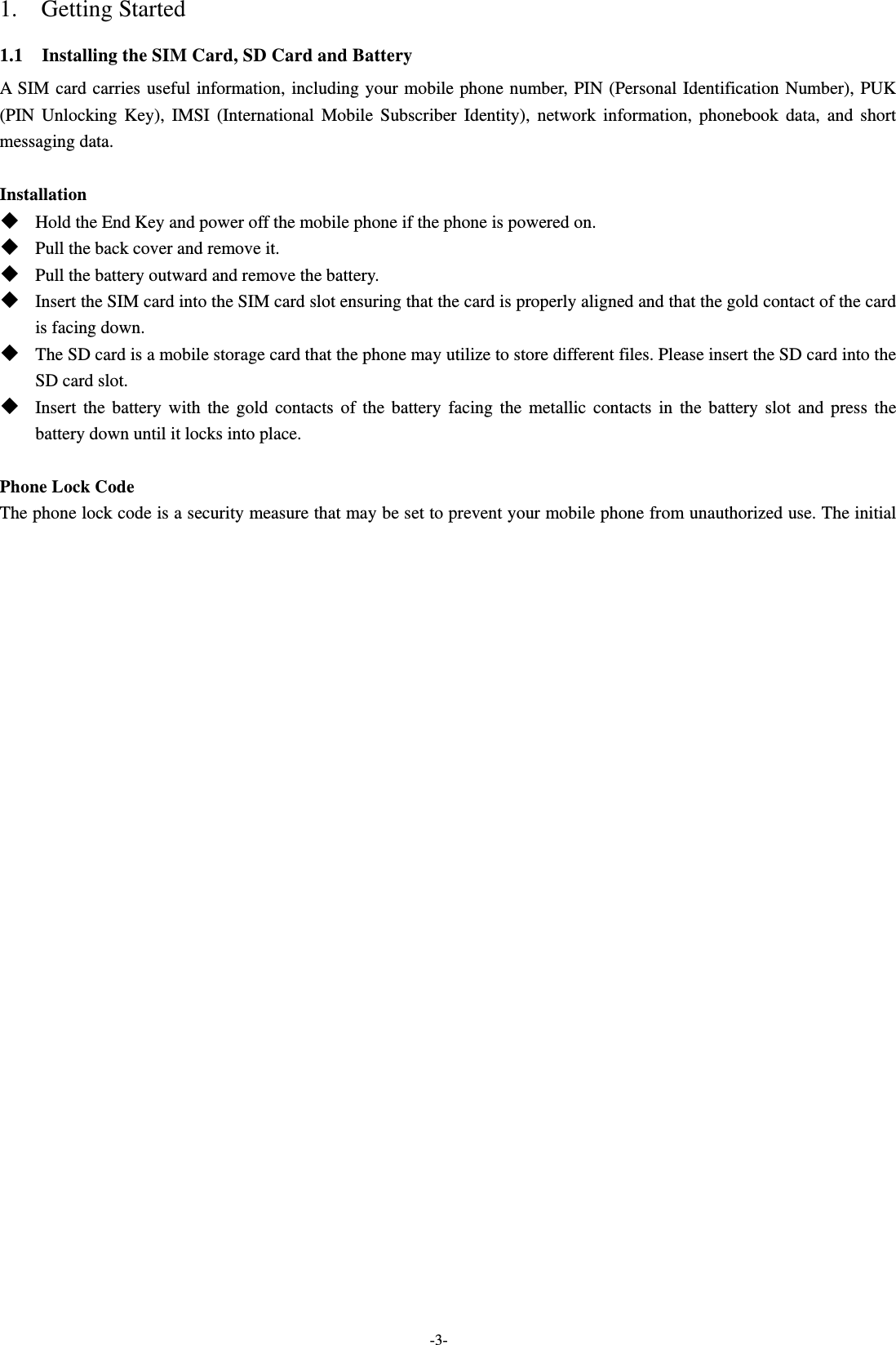  -3- 1.  Getting Started 1.1    Installing the SIM Card, SD Card and Battery A SIM card carries useful information, including your mobile phone number, PIN (Personal Identification Number), PUK (PIN Unlocking Key), IMSI (International Mobile Subscriber Identity), network information, phonebook data, and short messaging data.  Installation  Hold the End Key and power off the mobile phone if the phone is powered on.  Pull the back cover and remove it.  Pull the battery outward and remove the battery.  Insert the SIM card into the SIM card slot ensuring that the card is properly aligned and that the gold contact of the card is facing down.  The SD card is a mobile storage card that the phone may utilize to store different files. Please insert the SD card into the SD card slot.  Insert the battery with the gold contacts of the battery facing the metallic contacts in the battery slot and press the battery down until it locks into place.  Phone Lock Code The phone lock code is a security measure that may be set to prevent your mobile phone from unauthorized use. The initial 