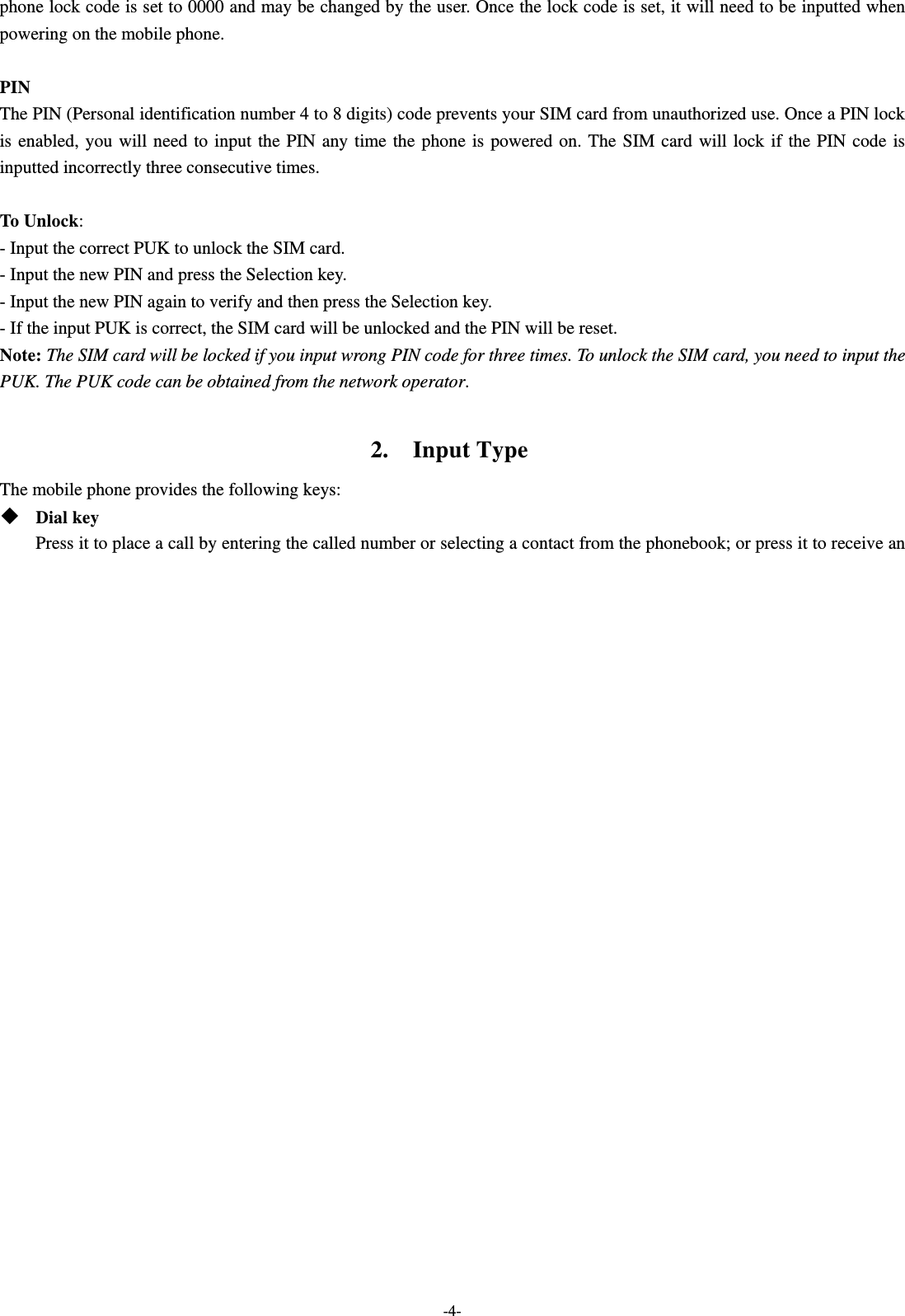  -4- phone lock code is set to 0000 and may be changed by the user. Once the lock code is set, it will need to be inputted when powering on the mobile phone.  PIN The PIN (Personal identification number 4 to 8 digits) code prevents your SIM card from unauthorized use. Once a PIN lock is enabled, you will need to input the PIN any time the phone is powered on. The SIM card will lock if the PIN code is inputted incorrectly three consecutive times.  To Unlock: - Input the correct PUK to unlock the SIM card. - Input the new PIN and press the Selection key. - Input the new PIN again to verify and then press the Selection key. - If the input PUK is correct, the SIM card will be unlocked and the PIN will be reset. Note: The SIM card will be locked if you input wrong PIN code for three times. To unlock the SIM card, you need to input the PUK. The PUK code can be obtained from the network operator.  2.  Input Type The mobile phone provides the following keys:  Dial key Press it to place a call by entering the called number or selecting a contact from the phonebook; or press it to receive an 