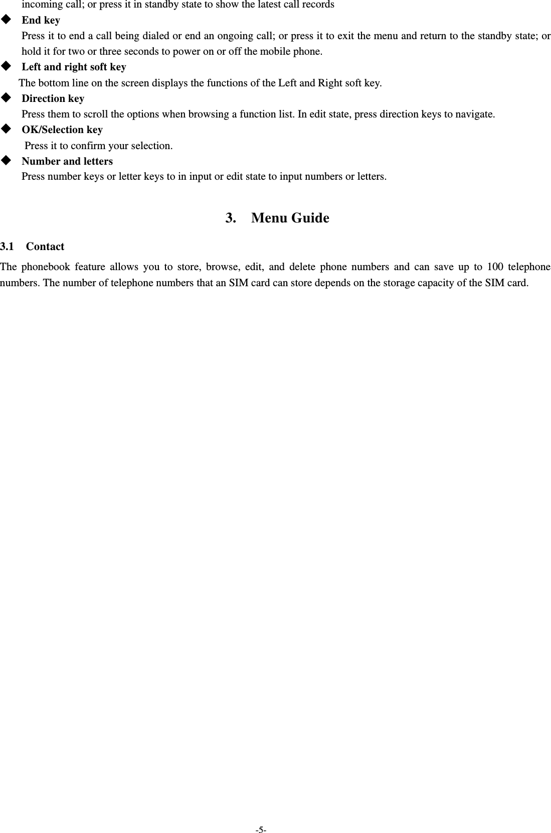  -5- incoming call; or press it in standby state to show the latest call records  End key Press it to end a call being dialed or end an ongoing call; or press it to exit the menu and return to the standby state; or hold it for two or three seconds to power on or off the mobile phone.  Left and right soft key The bottom line on the screen displays the functions of the Left and Right soft key.    Direction key Press them to scroll the options when browsing a function list. In edit state, press direction keys to navigate.    OK/Selection key Press it to confirm your selection.  Number and letters Press number keys or letter keys to in input or edit state to input numbers or letters.  3.  Menu Guide 3.1  Contact The phonebook feature allows you to store, browse, edit, and delete phone numbers and can save up to 100 telephone numbers. The number of telephone numbers that an SIM card can store depends on the storage capacity of the SIM card.     