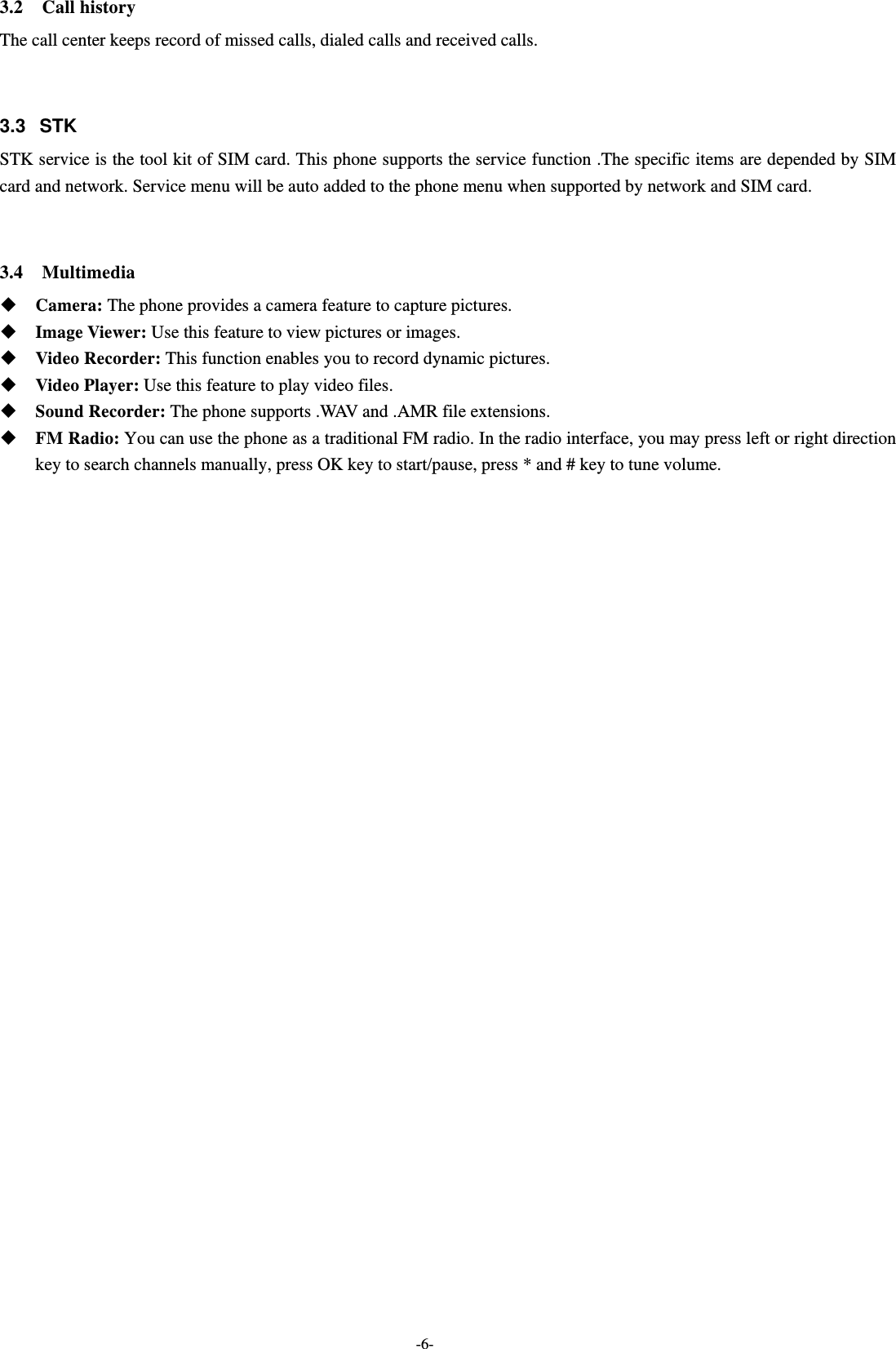  -6- 3.2  Call history The call center keeps record of missed calls, dialed calls and received calls.   3.3   STK STK service is the tool kit of SIM card. This phone supports the service function .The specific items are depended by SIM card and network. Service menu will be auto added to the phone menu when supported by network and SIM card.   3.4  Multimedia  Camera: The phone provides a camera feature to capture pictures.    Image Viewer: Use this feature to view pictures or images.  Video Recorder: This function enables you to record dynamic pictures.  Video Player: Use this feature to play video files.    Sound Recorder: The phone supports .WAV and .AMR file extensions.  FM Radio: You can use the phone as a traditional FM radio. In the radio interface, you may press left or right direction key to search channels manually, press OK key to start/pause, press * and # key to tune volume.   