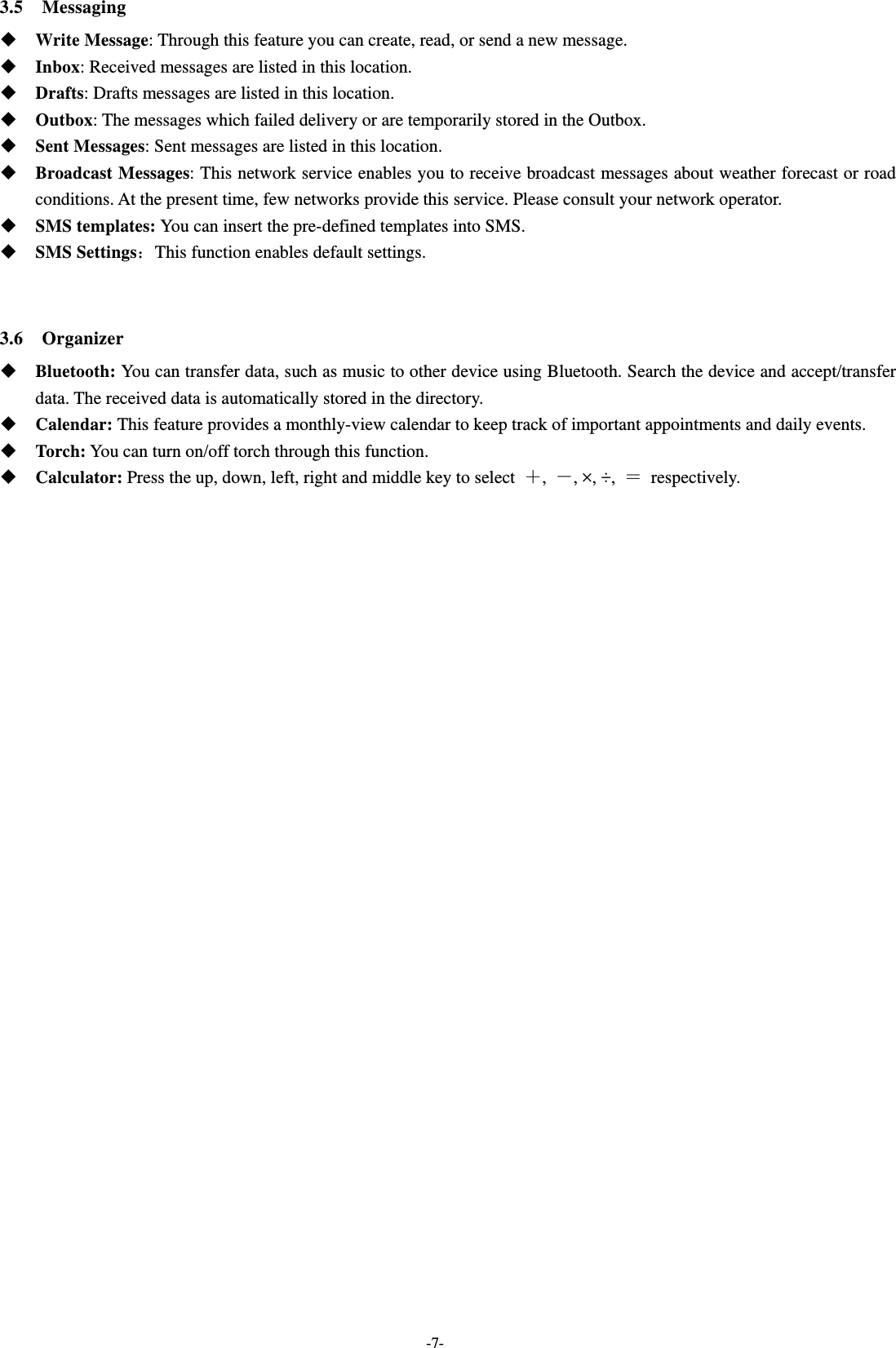  -7- 3.5  Messaging  Write Message: Through this feature you can create, read, or send a new message.  Inbox: Received messages are listed in this location.    Drafts: Drafts messages are listed in this location.  Outbox: The messages which failed delivery or are temporarily stored in the Outbox.  Sent Messages: Sent messages are listed in this location.  Broadcast Messages: This network service enables you to receive broadcast messages about weather forecast or road conditions. At the present time, few networks provide this service. Please consult your network operator.  SMS templates: You can insert the pre-defined templates into SMS.  SMS Settings：This function enables default settings.   3.6  Organizer  Bluetooth: You can transfer data, such as music to other device using Bluetooth. Search the device and accept/transfer data. The received data is automatically stored in the directory.  Calendar: This feature provides a monthly-view calendar to keep track of important appointments and daily events.  Torch: You can turn on/off torch through this function.  Calculator: Press the up, down, left, right and middle key to select  ＋,  －, ×, ÷,  ＝ respectively.   