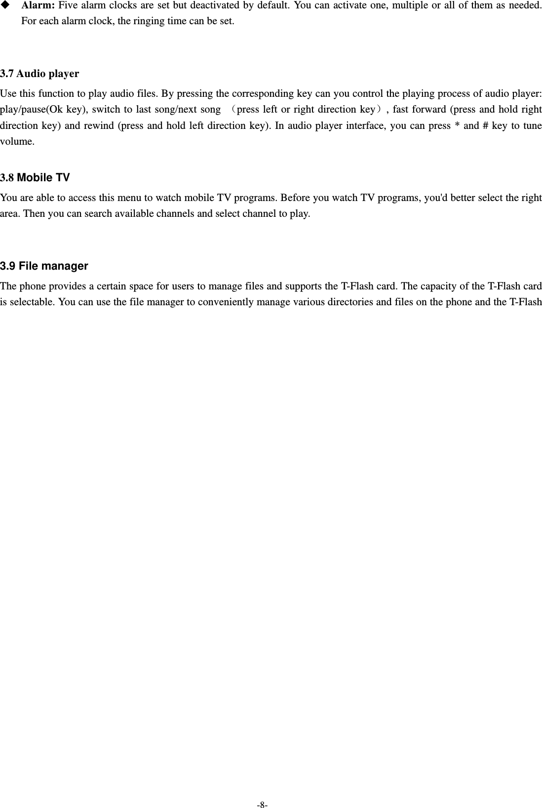  -8-   Alarm: Five alarm clocks are set but deactivated by default. You can activate one, multiple or all of them as needed. For each alarm clock, the ringing time can be set.   3.7 Audio player Use this function to play audio files. By pressing the corresponding key can you control the playing process of audio player: play/pause(Ok key), switch to last song/next song （press left or right direction key）, fast forward (press and hold right direction key) and rewind (press and hold left direction key). In audio player interface, you can press * and # key to tune volume.    3.8 Mobile TV You are able to access this menu to watch mobile TV programs. Before you watch TV programs, you&apos;d better select the right area. Then you can search available channels and select channel to play.    3.9 File manager The phone provides a certain space for users to manage files and supports the T-Flash card. The capacity of the T-Flash card is selectable. You can use the file manager to conveniently manage various directories and files on the phone and the T-Flash 