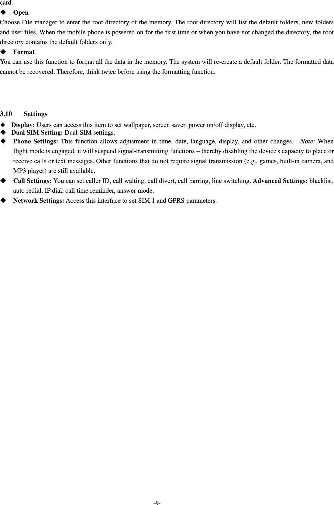  -9- card.   Open Choose File manager to enter the root directory of the memory. The root directory will list the default folders, new folders and user files. When the mobile phone is powered on for the first time or when you have not changed the directory, the root directory contains the default folders only.  Format  You can use this function to format all the data in the memory. The system will re-create a default folder. The formatted data cannot be recovered. Therefore, think twice before using the formatting function.    3.10 Settings  Display: Users can access this item to set wallpaper, screen saver, power on/off display, etc.  Dual SIM Setting: Dual-SIM settings.  Phone Settings: This function allows adjustment in time, date, language, display, and other changes.  Note: When flight mode is engaged, it will suspend signal-transmitting functions – thereby disabling the device&apos;s capacity to place or receive calls or text messages. Other functions that do not require signal transmission (e.g., games, built-in camera, and MP3 player) are still available.  Call Settings: You can set caller ID, call waiting, call divert, call barring, line switching. Advanced Settings: blacklist, auto redial, IP dial, call time reminder, answer mode.  Network Settings: Access this interface to set SIM 1 and GPRS parameters. 