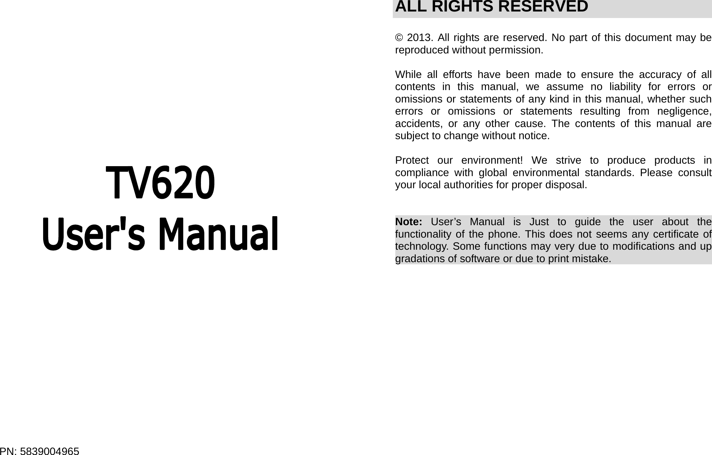  PN: 5839004965                       ALL RIGHTS RESERVED  © 2013. All rights are reserved. No part of this document may be reproduced without permission.  While all efforts have been made to ensure the accuracy of all contents in this manual, we assume no liability for errors or omissions or statements of any kind in this manual, whether such errors or omissions or statements resulting from negligence, accidents, or any other cause. The contents of this manual are subject to change without notice.  Protect our environment! We strive to produce products in compliance with global environmental standards. Please consult your local authorities for proper disposal.   Note:  User’s Manual is Just to guide the user about the functionality of the phone. This does not seems any certificate of technology. Some functions may very due to modifications and up gradations of software or due to print mistake.                      