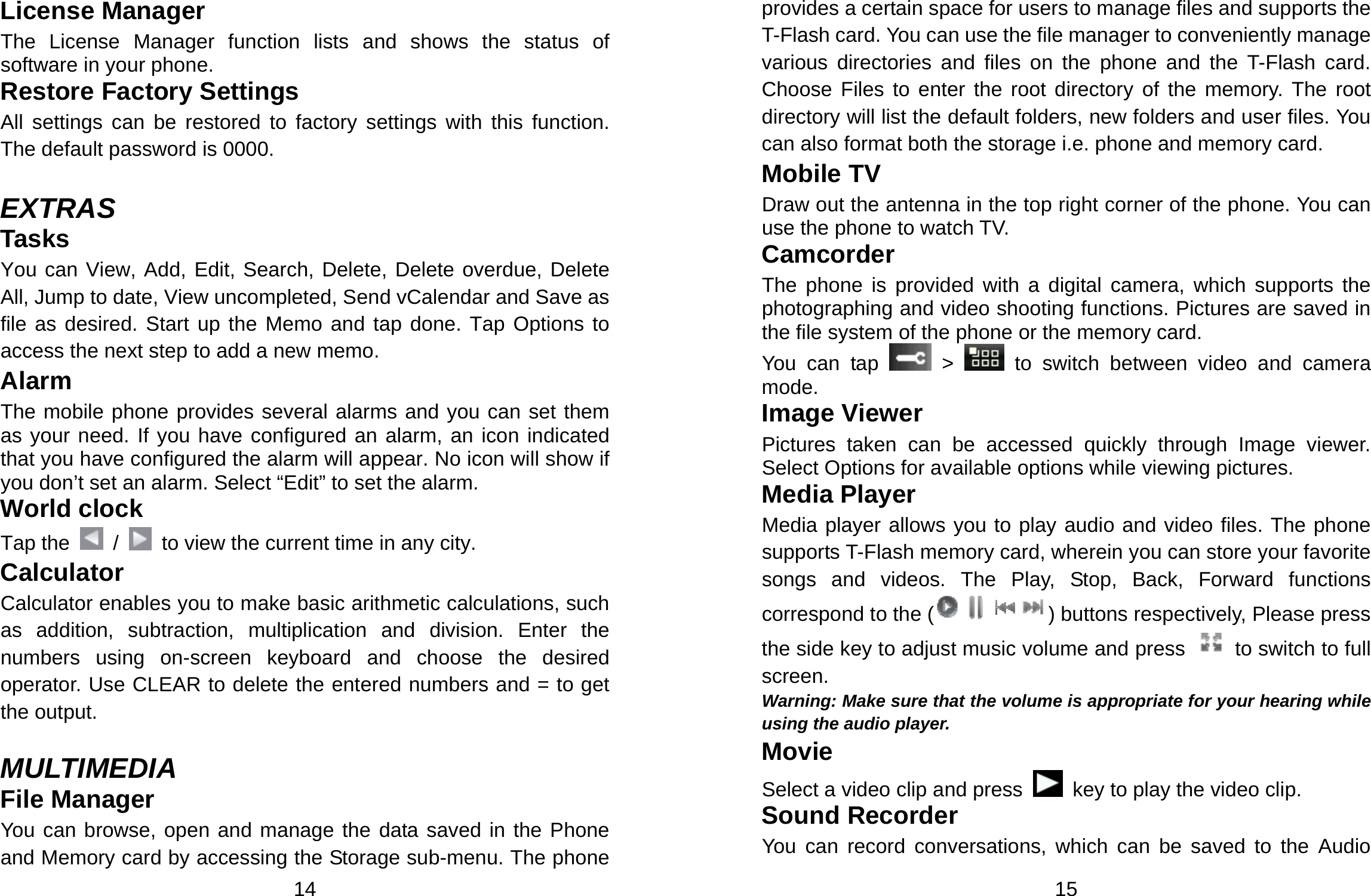  14 License Manager The License Manager function lists and shows the status of software in your phone. Restore Factory Settings   All settings can be restored to factory settings with this function. The default password is 0000.  EXTRAS Tasks You can View, Add, Edit, Search, Delete, Delete overdue, Delete All, Jump to date, View uncompleted, Send vCalendar and Save as file as desired. Start up the Memo and tap done. Tap Options to access the next step to add a new memo.   Alarm The mobile phone provides several alarms and you can set them as your need. If you have configured an alarm, an icon indicated that you have configured the alarm will appear. No icon will show if you don’t set an alarm. Select “Edit” to set the alarm.   World clock Tap the    /    to view the current time in any city. Calculator Calculator enables you to make basic arithmetic calculations, such as addition, subtraction, multiplication and division. Enter the numbers using on-screen keyboard and choose the desired operator. Use CLEAR to delete the entered numbers and = to get the output.  MULTIMEDIA File Manager You can browse, open and manage the data saved in the Phone and Memory card by accessing the Storage sub-menu. The phone  15 provides a certain space for users to manage files and supports the T-Flash card. You can use the file manager to conveniently manage various directories and files on the phone and the T-Flash card. Choose Files to enter the root directory of the memory. The root directory will list the default folders, new folders and user files. You can also format both the storage i.e. phone and memory card. Mobile TV Draw out the antenna in the top right corner of the phone. You can use the phone to watch TV. Camcorder The phone is provided with a digital camera, which supports the photographing and video shooting functions. Pictures are saved in the file system of the phone or the memory card.   You can tap   &gt;   to switch between video and camera mode. Image Viewer Pictures taken can be accessed quickly through Image viewer. Select Options for available options while viewing pictures. Media Player Media player allows you to play audio and video files. The phone supports T-Flash memory card, wherein you can store your favorite songs and videos. The Play, Stop, Back, Forward functions correspond to the ( ) buttons respectively, Please press the side key to adjust music volume and press   to switch to full screen. Warning: Make sure that the volume is appropriate for your hearing while using the audio player. Movie Select a video clip and press    key to play the video clip. Sound Recorder You can record conversations, which can be saved to the Audio 