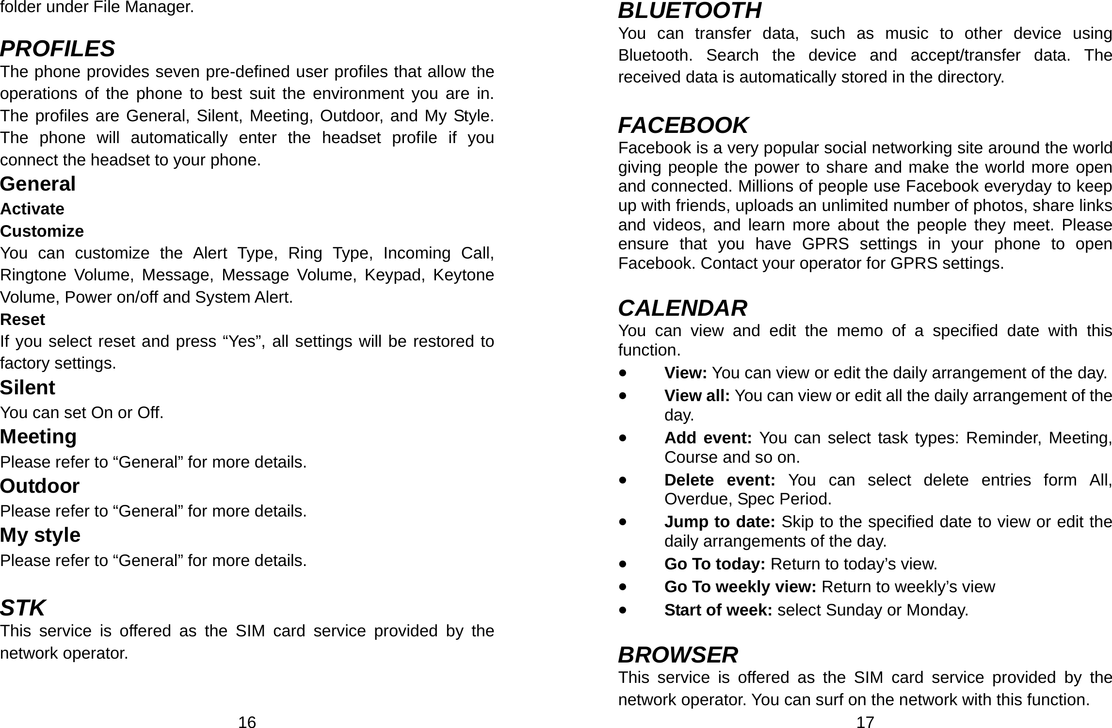  16 folder under File Manager.    PROFILES The phone provides seven pre-defined user profiles that allow the operations of the phone to best suit the environment you are in. The profiles are General, Silent, Meeting, Outdoor, and My Style. The phone will automatically enter the headset profile if you connect the headset to your phone. General Activate Customize You can customize the Alert Type, Ring Type, Incoming Call, Ringtone Volume, Message, Message Volume, Keypad, Keytone Volume, Power on/off and System Alert. Reset If you select reset and press “Yes”, all settings will be restored to factory settings. Silent You can set On or Off. Meeting Please refer to “General” for more details. Outdoor Please refer to “General” for more details. My style Please refer to “General” for more details.  STK This service is offered as the SIM card service provided by the network operator.   17 BLUETOOTH You can transfer data, such as music to other device using Bluetooth. Search the device and accept/transfer data. The received data is automatically stored in the directory.  FACEBOOK Facebook is a very popular social networking site around the world giving people the power to share and make the world more open and connected. Millions of people use Facebook everyday to keep up with friends, uploads an unlimited number of photos, share links and videos, and learn more about the people they meet. Please ensure that you have GPRS settings in your phone to open Facebook. Contact your operator for GPRS settings.  CALENDAR You can view and edit the memo of a specified date with this function. • View: You can view or edit the daily arrangement of the day. • View all: You can view or edit all the daily arrangement of the day. • Add event: You can select task types: Reminder, Meeting, Course and so on. • Delete event: You can select delete entries form All, Overdue, Spec Period. • Jump to date: Skip to the specified date to view or edit the daily arrangements of the day. • Go To today: Return to today’s view. • Go To weekly view: Return to weekly’s view  • Start of week: select Sunday or Monday.  BROWSER This service is offered as the SIM card service provided by the network operator. You can surf on the network with this function.   