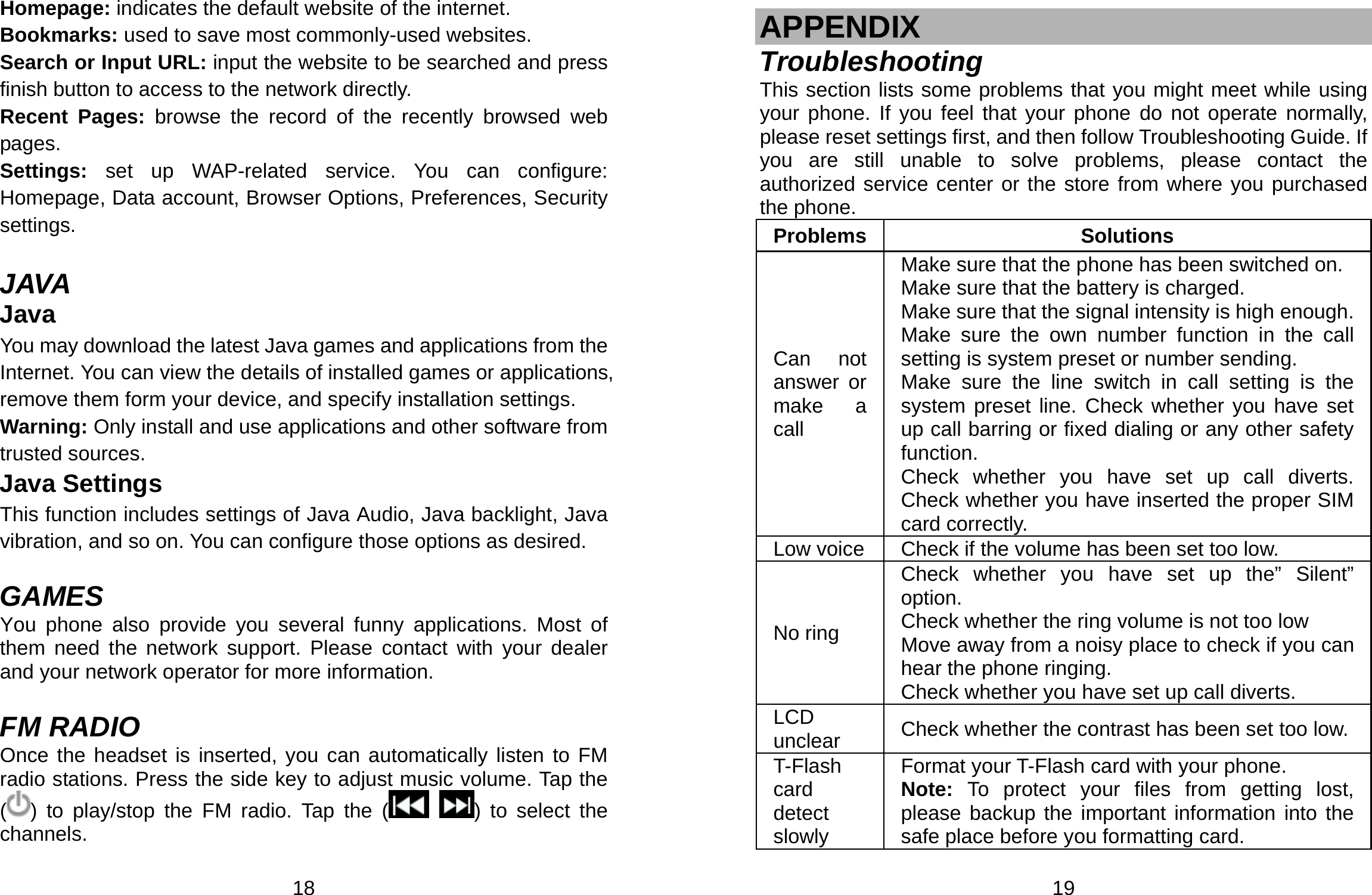  18 Homepage: indicates the default website of the internet. Bookmarks: used to save most commonly-used websites. Search or Input URL: input the website to be searched and press finish button to access to the network directly. Recent Pages: browse the record of the recently browsed web pages. Settings:  set up WAP-related service. You can configure: Homepage, Data account, Browser Options, Preferences, Security settings.  JAVA Java You may download the latest Java games and applications from the Internet. You can view the details of installed games or applications, remove them form your device, and specify installation settings. Warning: Only install and use applications and other software from trusted sources.   Java Settings This function includes settings of Java Audio, Java backlight, Java vibration, and so on. You can configure those options as desired.  GAMES You phone also provide you several funny applications. Most of them need the network support. Please contact with your dealer and your network operator for more information.  FM RADIO Once the headset is inserted, you can automatically listen to FM radio stations. Press the side key to adjust music volume. Tap the () to play/stop the FM radio. Tap the (  ) to select the channels.    19  APPENDIX Troubleshooting This section lists some problems that you might meet while using your phone. If you feel that your phone do not operate normally, please reset settings first, and then follow Troubleshooting Guide. If you are still unable to solve problems, please contact the authorized service center or the store from where you purchased the phone. Problems Solutions Can not answer or  make a call Make sure that the phone has been switched on. Make sure that the battery is charged. Make sure that the signal intensity is high enough.Make sure the own number function in the call setting is system preset or number sending. Make sure the line switch in call setting is the system preset line. Check whether you have set up call barring or fixed dialing or any other safety function.  Check whether you have set up call diverts. Check whether you have inserted the proper SIM card correctly. Low voice Check if the volume has been set too low. No ring Check whether you have set up the” Silent” option. Check whether the ring volume is not too low Move away from a noisy place to check if you can hear the phone ringing.   Check whether you have set up call diverts. LCD unclear  Check whether the contrast has been set too low.T-Flash card detect slowly Format your T-Flash card with your phone. Note: To protect your files from getting lost, please backup the important information into the safe place before you formatting card. 