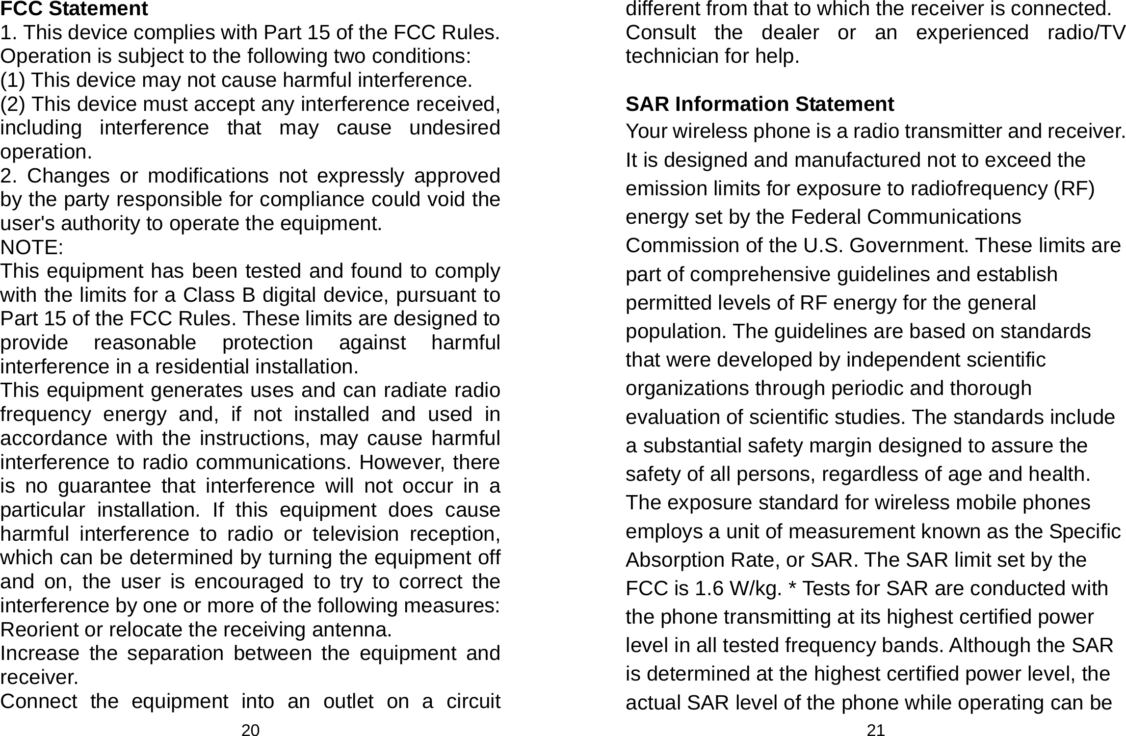  20 FCC Statement 1. This device complies with Part 15 of the FCC Rules. Operation is subject to the following two conditions: (1) This device may not cause harmful interference. (2) This device must accept any interference received, including interference that may cause undesired operation. 2. Changes or modifications not expressly approved by the party responsible for compliance could void the user&apos;s authority to operate the equipment. NOTE:  This equipment has been tested and found to comply with the limits for a Class B digital device, pursuant to Part 15 of the FCC Rules. These limits are designed to provide reasonable protection against harmful interference in a residential installation. This equipment generates uses and can radiate radio frequency energy and, if not installed and used in accordance with the instructions, may cause harmful interference to radio communications. However, there is no guarantee that interference will not occur in a particular installation. If this equipment does cause harmful interference to radio or television reception, which can be determined by turning the equipment off and on, the user is encouraged to try to correct the interference by one or more of the following measures: Reorient or relocate the receiving antenna. Increase the separation between the equipment and receiver. Connect the equipment into an outlet on a circuit  21 different from that to which the receiver is connected.   Consult the dealer or an experienced radio/TV technician for help.  SAR Information Statement Your wireless phone is a radio transmitter and receiver. It is designed and manufactured not to exceed the emission limits for exposure to radiofrequency (RF) energy set by the Federal Communications Commission of the U.S. Government. These limits are part of comprehensive guidelines and establish permitted levels of RF energy for the general population. The guidelines are based on standards that were developed by independent scientific organizations through periodic and thorough evaluation of scientific studies. The standards include a substantial safety margin designed to assure the safety of all persons, regardless of age and health. The exposure standard for wireless mobile phones employs a unit of measurement known as the Specific Absorption Rate, or SAR. The SAR limit set by the FCC is 1.6 W/kg. * Tests for SAR are conducted with the phone transmitting at its highest certified power level in all tested frequency bands. Although the SAR is determined at the highest certified power level, the actual SAR level of the phone while operating can be 