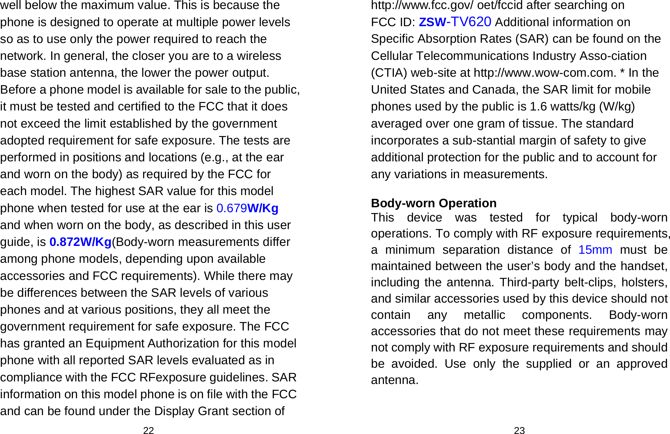  22 well below the maximum value. This is because the phone is designed to operate at multiple power levels so as to use only the power required to reach the network. In general, the closer you are to a wireless base station antenna, the lower the power output. Before a phone model is available for sale to the public, it must be tested and certified to the FCC that it does not exceed the limit established by the government adopted requirement for safe exposure. The tests are performed in positions and locations (e.g., at the ear and worn on the body) as required by the FCC for each model. The highest SAR value for this model phone when tested for use at the ear is 0.679W/Kg and when worn on the body, as described in this user guide, is 0.872W/Kg(Body-worn measurements differ among phone models, depending upon available accessories and FCC requirements). While there may be differences between the SAR levels of various phones and at various positions, they all meet the government requirement for safe exposure. The FCC has granted an Equipment Authorization for this model phone with all reported SAR levels evaluated as in compliance with the FCC RFexposure guidelines. SAR information on this model phone is on file with the FCC and can be found under the Display Grant section of  23 http://www.fcc.gov/ oet/fccid after searching on   FCC ID: ZSW-TV620 Additional information on Specific Absorption Rates (SAR) can be found on the Cellular Telecommunications Industry Asso-ciation (CTIA) web-site at http://www.wow-com.com. * In the United States and Canada, the SAR limit for mobile phones used by the public is 1.6 watts/kg (W/kg) averaged over one gram of tissue. The standard incorporates a sub-stantial margin of safety to give additional protection for the public and to account for any variations in measurements.  Body-worn Operation This device was tested for typical body-worn operations. To comply with RF exposure requirements, a minimum separation distance of 15mm must be maintained between the user’s body and the handset, including the antenna. Third-party belt-clips, holsters, and similar accessories used by this device should not contain any metallic components. Body-worn accessories that do not meet these requirements may not comply with RF exposure requirements and should be avoided. Use only the supplied or an approved antenna.  