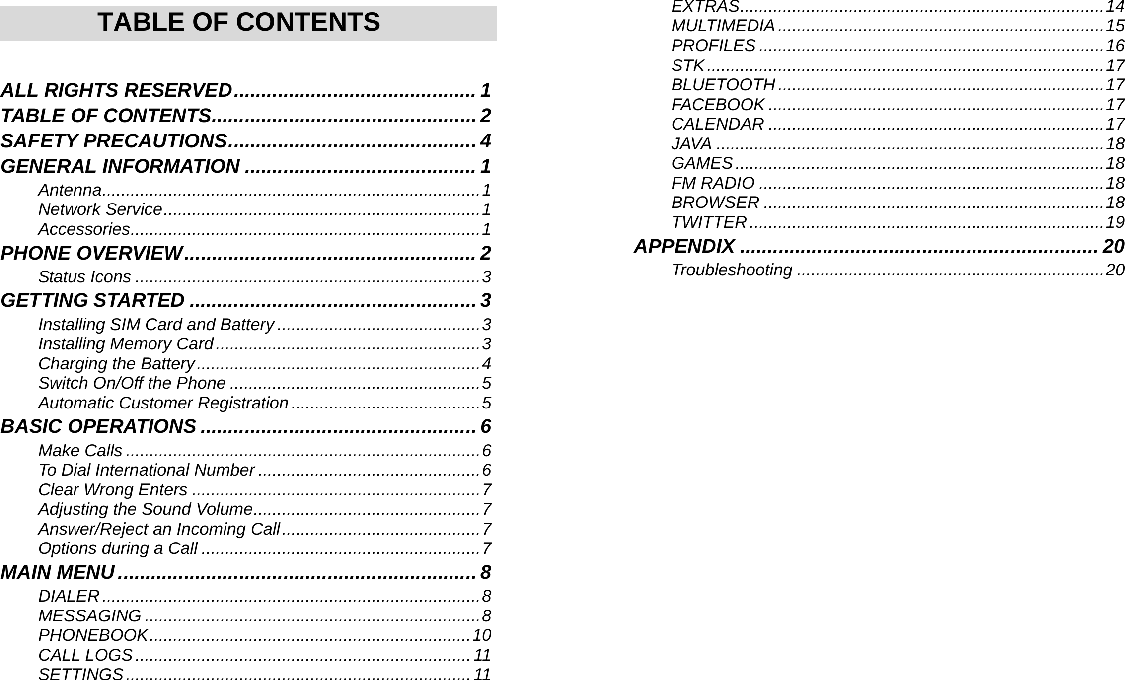     TABLE OF CONTENTS  ALL RIGHTS RESERVED............................................ 1 TABLE OF CONTENTS................................................ 2 SAFETY PRECAUTIONS............................................. 4 GENERAL INFORMATION .......................................... 1 Antenna................................................................................1 Network Service...................................................................1 Accessories..........................................................................1 PHONE OVERVIEW..................................................... 2 Status Icons .........................................................................3 GETTING STARTED .................................................... 3 Installing SIM Card and Battery ...........................................3 Installing Memory Card........................................................3 Charging the Battery............................................................4 Switch On/Off the Phone .....................................................5 Automatic Customer Registration ........................................5 BASIC OPERATIONS .................................................. 6 Make Calls ...........................................................................6 To Dial International Number ...............................................6 Clear Wrong Enters .............................................................7 Adjusting the Sound Volume................................................7 Answer/Reject an Incoming Call..........................................7 Options during a Call ...........................................................7 MAIN MENU................................................................. 8 DIALER................................................................................8 MESSAGING .......................................................................8 PHONEBOOK....................................................................10 CALL LOGS.......................................................................11 SETTINGS.........................................................................11    EXTRAS.............................................................................14 MULTIMEDIA.....................................................................15 PROFILES .........................................................................16 STK....................................................................................17 BLUETOOTH .....................................................................17 FACEBOOK .......................................................................17 CALENDAR .......................................................................17 JAVA ..................................................................................18 GAMES..............................................................................18 FM RADIO .........................................................................18 BROWSER ........................................................................18 TWITTER...........................................................................19 APPENDIX ................................................................. 20 Troubleshooting .................................................................20   