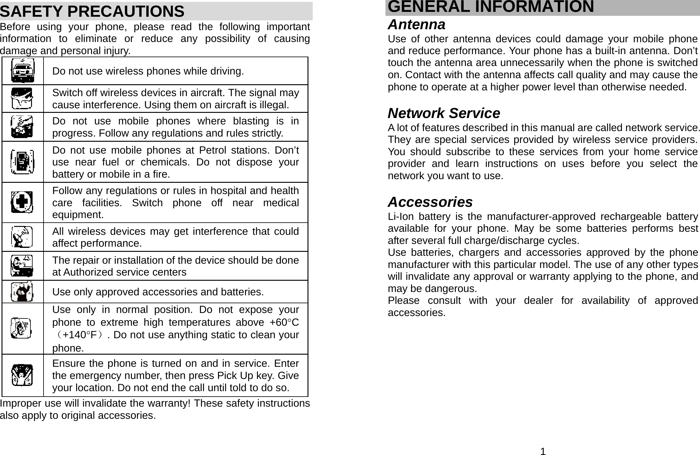     SAFETY PRECAUTIONS Before using your phone, please read the following important information to eliminate or reduce any possibility of causing damage and personal injury.  Do not use wireless phones while driving.  Switch off wireless devices in aircraft. The signal may cause interference. Using them on aircraft is illegal.  Do not use mobile phones where blasting is in progress. Follow any regulations and rules strictly.  Do not use mobile phones at Petrol stations. Don’t use near fuel or chemicals. Do not dispose your battery or mobile in a fire.  Follow any regulations or rules in hospital and health care facilities. Switch phone off near medical equipment.  All wireless devices may get interference that could affect performance.  The repair or installation of the device should be done at Authorized service centers  Use only approved accessories and batteries.  Use only in normal position. Do not expose your phone to extreme high temperatures above +60°C（+140°F）. Do not use anything static to clean your phone.  Ensure the phone is turned on and in service. Enter the emergency number, then press Pick Up key. Give your location. Do not end the call until told to do so. Improper use will invalidate the warranty! These safety instructions also apply to original accessories.  1 GENERAL INFORMATION Antenna Use of other antenna devices could damage your mobile phone and reduce performance. Your phone has a built-in antenna. Don’t touch the antenna area unnecessarily when the phone is switched on. Contact with the antenna affects call quality and may cause the phone to operate at a higher power level than otherwise needed.    Network Service A lot of features described in this manual are called network service. They are special services provided by wireless service providers. You should subscribe to these services from your home service provider and learn instructions on uses before you select the network you want to use.  Accessories Li-Ion battery is the manufacturer-approved rechargeable battery available for your phone. May be some batteries performs best after several full charge/discharge cycles. Use batteries, chargers and accessories approved by the phone manufacturer with this particular model. The use of any other types will invalidate any approval or warranty applying to the phone, and may be dangerous. Please consult with your dealer for availability of approved accessories.         