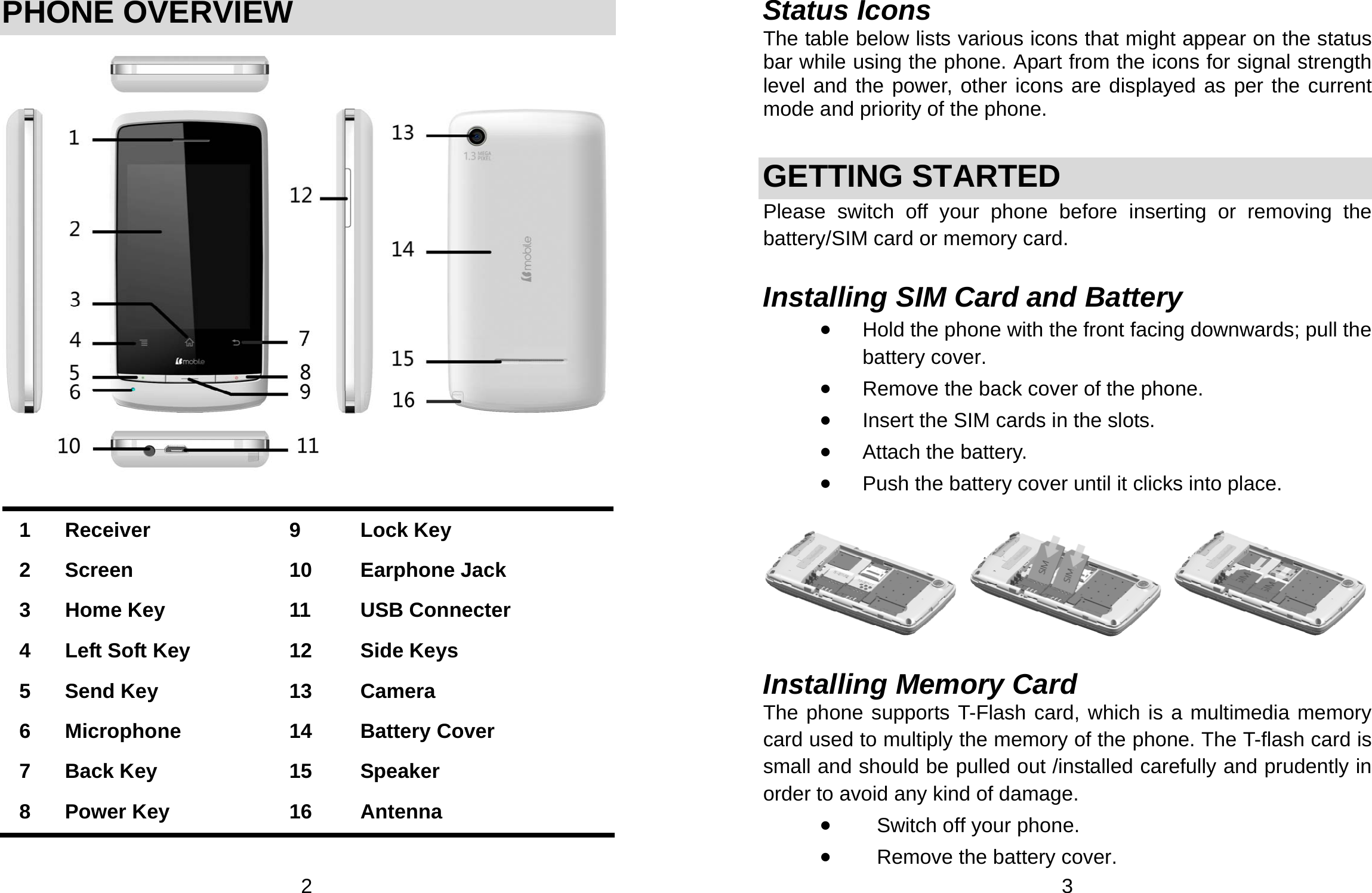  2 PHONE OVERVIEW     1 Receiver  9  Lock Key 2 Screen  10  Earphone Jack 3  Home Key  11  USB Connecter 4  Left Soft Key    12  Side Keys 5 Send Key  13  Camera 6 Microphone  14  Battery Cover 7 Back Key  15  Speaker 8 Power Key  16  Antenna   3 Status Icons The table below lists various icons that might appear on the status bar while using the phone. Apart from the icons for signal strength level and the power, other icons are displayed as per the current mode and priority of the phone.    GETTING STARTED Please switch off your phone before inserting or removing the battery/SIM card or memory card.  Installing SIM Card and Battery • Hold the phone with the front facing downwards; pull the battery cover. • Remove the back cover of the phone. • Insert the SIM cards in the slots. • Attach the battery. • Push the battery cover until it clicks into place.    Installing Memory Card The phone supports T-Flash card, which is a multimedia memory card used to multiply the memory of the phone. The T-flash card is small and should be pulled out /installed carefully and prudently in order to avoid any kind of damage.   • Switch off your phone. • Remove the battery cover.   