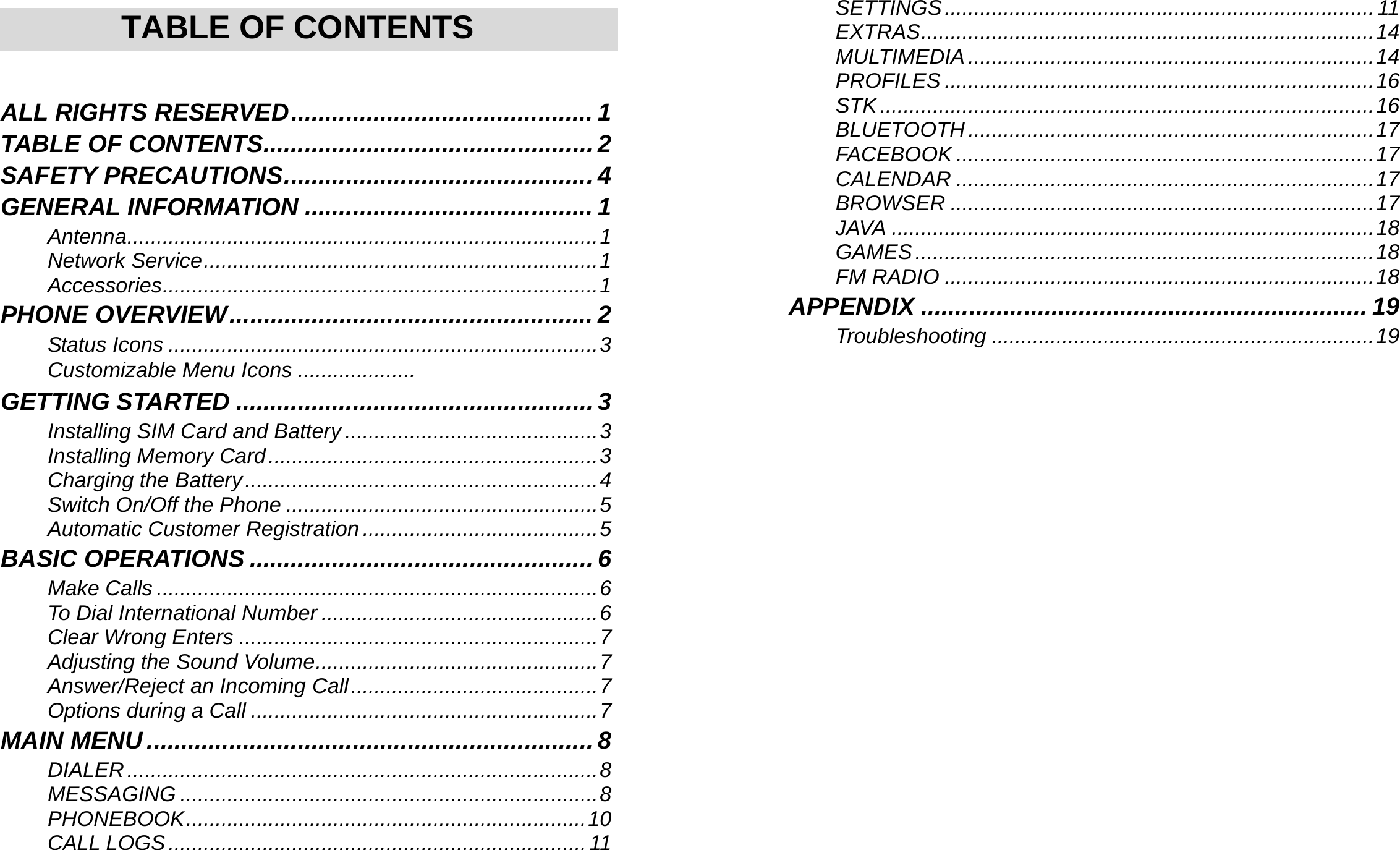     TABLE OF CONTENTS  ALL RIGHTS RESERVED............................................ 1 TABLE OF CONTENTS................................................ 2 SAFETY PRECAUTIONS............................................. 4 GENERAL INFORMATION .......................................... 1 Antenna................................................................................1 Network Service...................................................................1 Accessories..........................................................................1 PHONE OVERVIEW..................................................... 2 Status Icons .........................................................................3 Customizable Menu Icons ....................  GETTING STARTED .................................................... 3 Installing SIM Card and Battery ...........................................3 Installing Memory Card........................................................3 Charging the Battery............................................................4 Switch On/Off the Phone .....................................................5 Automatic Customer Registration ........................................5 BASIC OPERATIONS .................................................. 6 Make Calls ...........................................................................6 To Dial International Number ...............................................6 Clear Wrong Enters .............................................................7 Adjusting the Sound Volume................................................7 Answer/Reject an Incoming Call..........................................7 Options during a Call ...........................................................7 MAIN MENU................................................................. 8 DIALER................................................................................8 MESSAGING .......................................................................8 PHONEBOOK....................................................................10 CALL LOGS.......................................................................11    SETTINGS.........................................................................11 EXTRAS.............................................................................14 MULTIMEDIA.....................................................................14 PROFILES .........................................................................16 STK....................................................................................16 BLUETOOTH .....................................................................17 FACEBOOK .......................................................................17 CALENDAR .......................................................................17 BROWSER ........................................................................17 JAVA ..................................................................................18 GAMES..............................................................................18 FM RADIO .........................................................................18 APPENDIX ................................................................. 19 Troubleshooting .................................................................19   