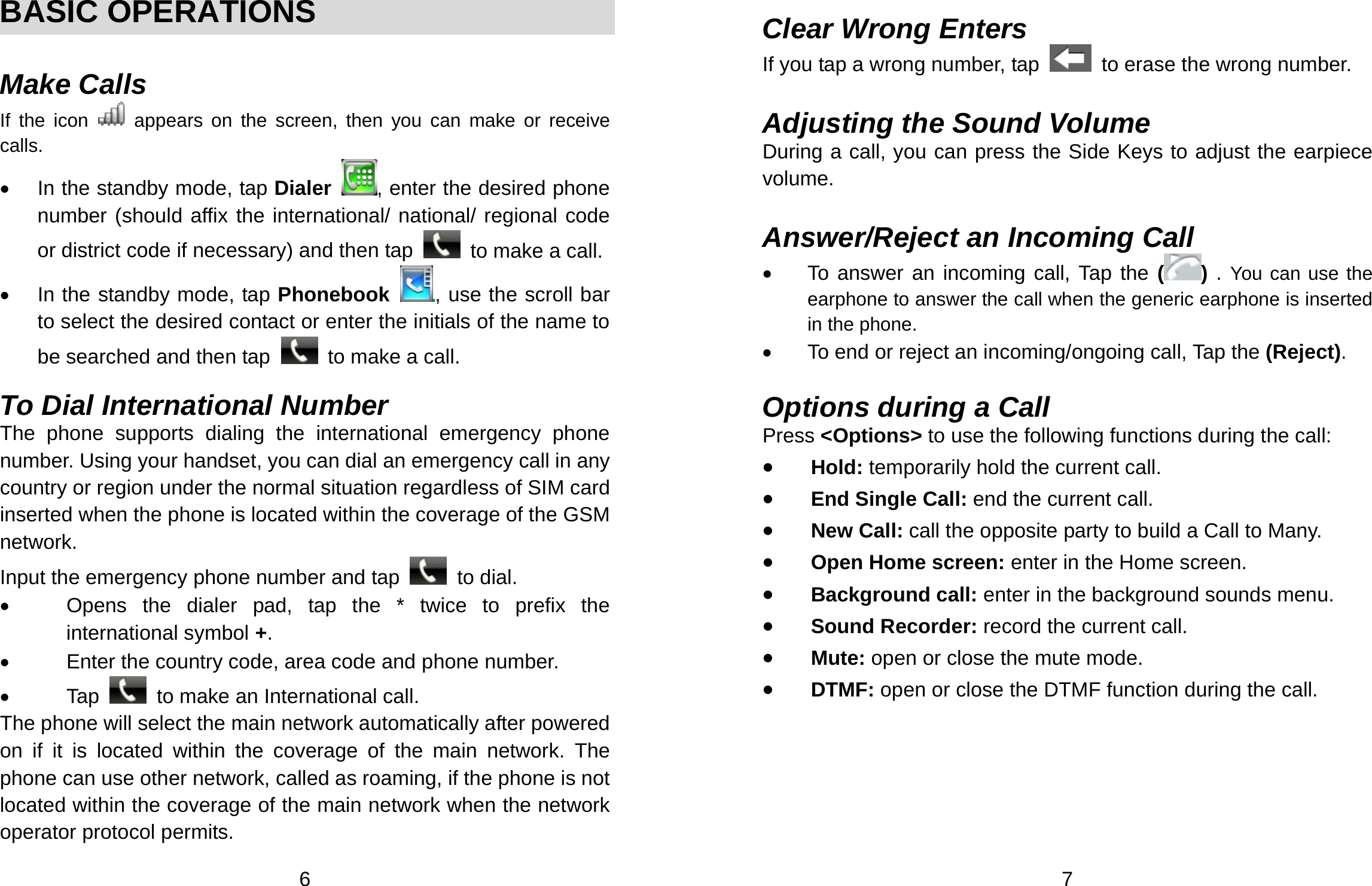  6  BASIC OPERATIONS  Make Calls If the icon   appears on the screen, then you can make or receive calls. •  In the standby mode, tap Dialer  , enter the desired phone number (should affix the international/ national/ regional code or district code if necessary) and then tap    to make a call. •  In the standby mode, tap Phonebook  , use the scroll bar to select the desired contact or enter the initials of the name to be searched and then tap    to make a call.  To Dial International Number The phone supports dialing the international emergency phone number. Using your handset, you can dial an emergency call in any country or region under the normal situation regardless of SIM card inserted when the phone is located within the coverage of the GSM network.  Input the emergency phone number and tap   to dial.  •  Opens the dialer pad, tap the * twice to prefix the international symbol +. •  Enter the country code, area code and phone number. • Tap   to make an International call. The phone will select the main network automatically after powered on if it is located within the coverage of the main network. The phone can use other network, called as roaming, if the phone is not located within the coverage of the main network when the network operator protocol permits.  7  Clear Wrong Enters If you tap a wrong number, tap    to erase the wrong number.    Adjusting the Sound Volume During a call, you can press the Side Keys to adjust the earpiece volume.  Answer/Reject an Incoming Call •  To answer an incoming call, Tap the ( ) . You can use the earphone to answer the call when the generic earphone is inserted in the phone.     •  To end or reject an incoming/ongoing call, Tap the (Reject).  Options during a Call Press &lt;Options&gt; to use the following functions during the call: • Hold: temporarily hold the current call. • End Single Call: end the current call. • New Call: call the opposite party to build a Call to Many. • Open Home screen: enter in the Home screen. • Background call: enter in the background sounds menu. • Sound Recorder: record the current call. • Mute: open or close the mute mode. • DTMF: open or close the DTMF function during the call. 