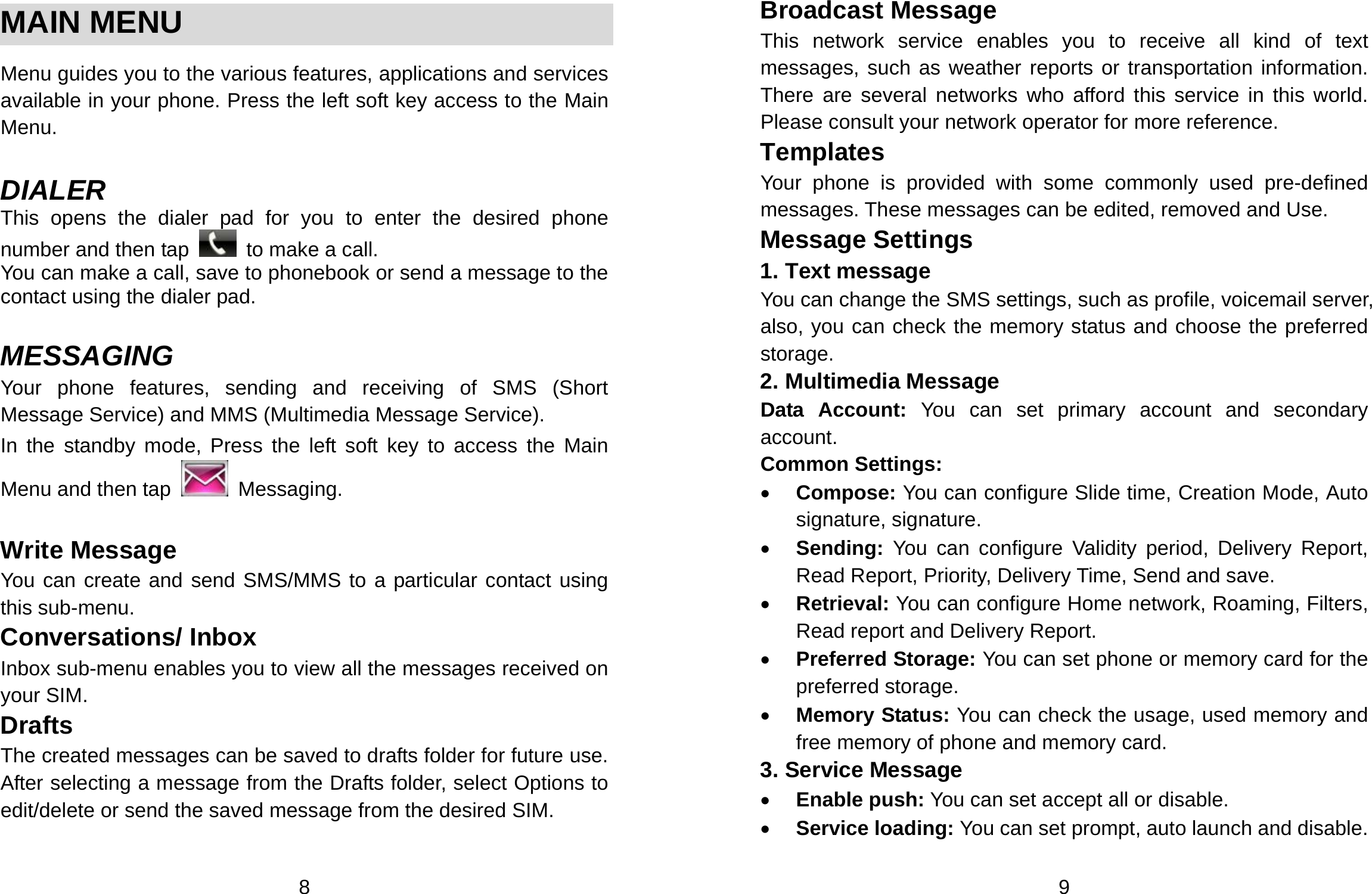  8  MAIN MENU  Menu guides you to the various features, applications and services available in your phone. Press the left soft key access to the Main Menu.  DIALER This opens the dialer pad for you to enter the desired phone number and then tap    to make a call. You can make a call, save to phonebook or send a message to the contact using the dialer pad.  MESSAGING Your phone features, sending and receiving of SMS (Short Message Service) and MMS (Multimedia Message Service).   In the standby mode, Press the left soft key to access the Main Menu and then tap   Messaging.  Write Message You can create and send SMS/MMS to a particular contact using this sub-menu.   Conversations/ Inbox Inbox sub-menu enables you to view all the messages received on your SIM. Drafts The created messages can be saved to drafts folder for future use. After selecting a message from the Drafts folder, select Options to edit/delete or send the saved message from the desired SIM.  9 Broadcast Message This network service enables you to receive all kind of text messages, such as weather reports or transportation information. There are several networks who afford this service in this world. Please consult your network operator for more reference. Templates Your phone is provided with some commonly used pre-defined messages. These messages can be edited, removed and Use. Message Settings 1. Text message You can change the SMS settings, such as profile, voicemail server, also, you can check the memory status and choose the preferred storage. 2. Multimedia Message Data Account: You can set primary account and secondary account. Common Settings: • Compose: You can configure Slide time, Creation Mode, Auto signature, signature. • Sending: You can configure Validity period, Delivery Report, Read Report, Priority, Delivery Time, Send and save. • Retrieval: You can configure Home network, Roaming, Filters, Read report and Delivery Report. • Preferred Storage: You can set phone or memory card for the preferred storage. • Memory Status: You can check the usage, used memory and free memory of phone and memory card. 3. Service Message • Enable push: You can set accept all or disable. • Service loading: You can set prompt, auto launch and disable. 