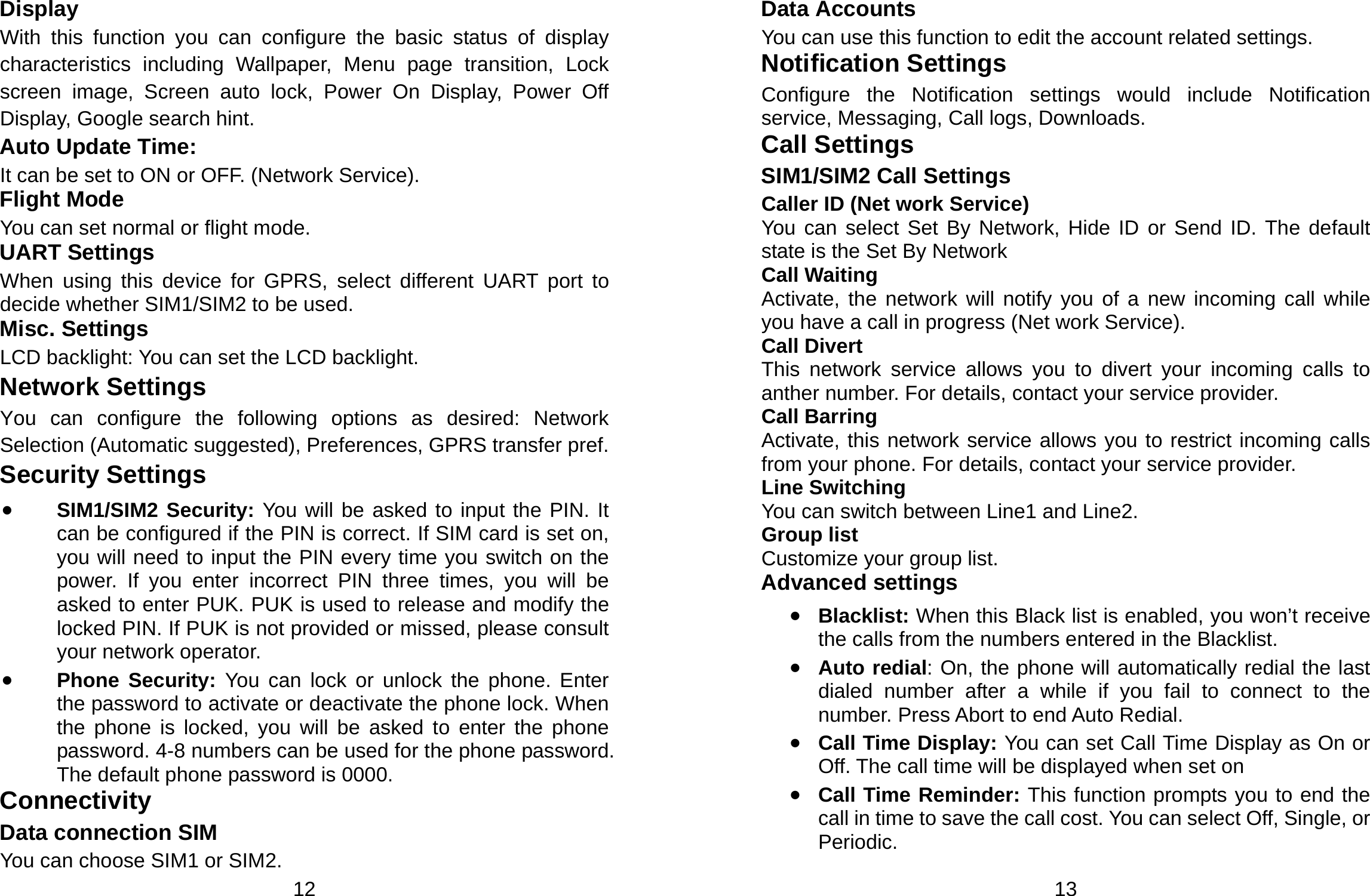  12 Display With this function you can configure the basic status of display characteristics including Wallpaper, Menu page transition, Lock screen image, Screen auto lock, Power On Display, Power Off Display, Google search hint. Auto Update Time:   It can be set to ON or OFF. (Network Service). Flight Mode You can set normal or flight mode. UART Settings When using this device for GPRS, select different UART port to decide whether SIM1/SIM2 to be used. Misc. Settings LCD backlight: You can set the LCD backlight. Network Settings You can configure the following options as desired: Network Selection (Automatic suggested), Preferences, GPRS transfer pref. Security Settings • SIM1/SIM2 Security: You will be asked to input the PIN. It can be configured if the PIN is correct. If SIM card is set on, you will need to input the PIN every time you switch on the power. If you enter incorrect PIN three times, you will be asked to enter PUK. PUK is used to release and modify the locked PIN. If PUK is not provided or missed, please consult your network operator. • Phone Security: You can lock or unlock the phone. Enter the password to activate or deactivate the phone lock. When the phone is locked, you will be asked to enter the phone password. 4-8 numbers can be used for the phone password. The default phone password is 0000. Connectivity Data connection SIM You can choose SIM1 or SIM2.  13 Data Accounts You can use this function to edit the account related settings. Notification Settings Configure the Notification settings would include Notification service, Messaging, Call logs, Downloads. Call Settings SIM1/SIM2 Call Settings Caller ID (Net work Service) You can select Set By Network, Hide ID or Send ID. The default state is the Set By Network Call Waiting Activate, the network will notify you of a new incoming call while you have a call in progress (Net work Service). Call Divert This network service allows you to divert your incoming calls to anther number. For details, contact your service provider. Call Barring Activate, this network service allows you to restrict incoming calls from your phone. For details, contact your service provider.   Line Switching You can switch between Line1 and Line2. Group list Customize your group list. Advanced settings • Blacklist: When this Black list is enabled, you won’t receive the calls from the numbers entered in the Blacklist. • Auto redial: On, the phone will automatically redial the last dialed number after a while if you fail to connect to the number. Press Abort to end Auto Redial. • Call Time Display: You can set Call Time Display as On or Off. The call time will be displayed when set on • Call Time Reminder: This function prompts you to end the call in time to save the call cost. You can select Off, Single, or Periodic. 