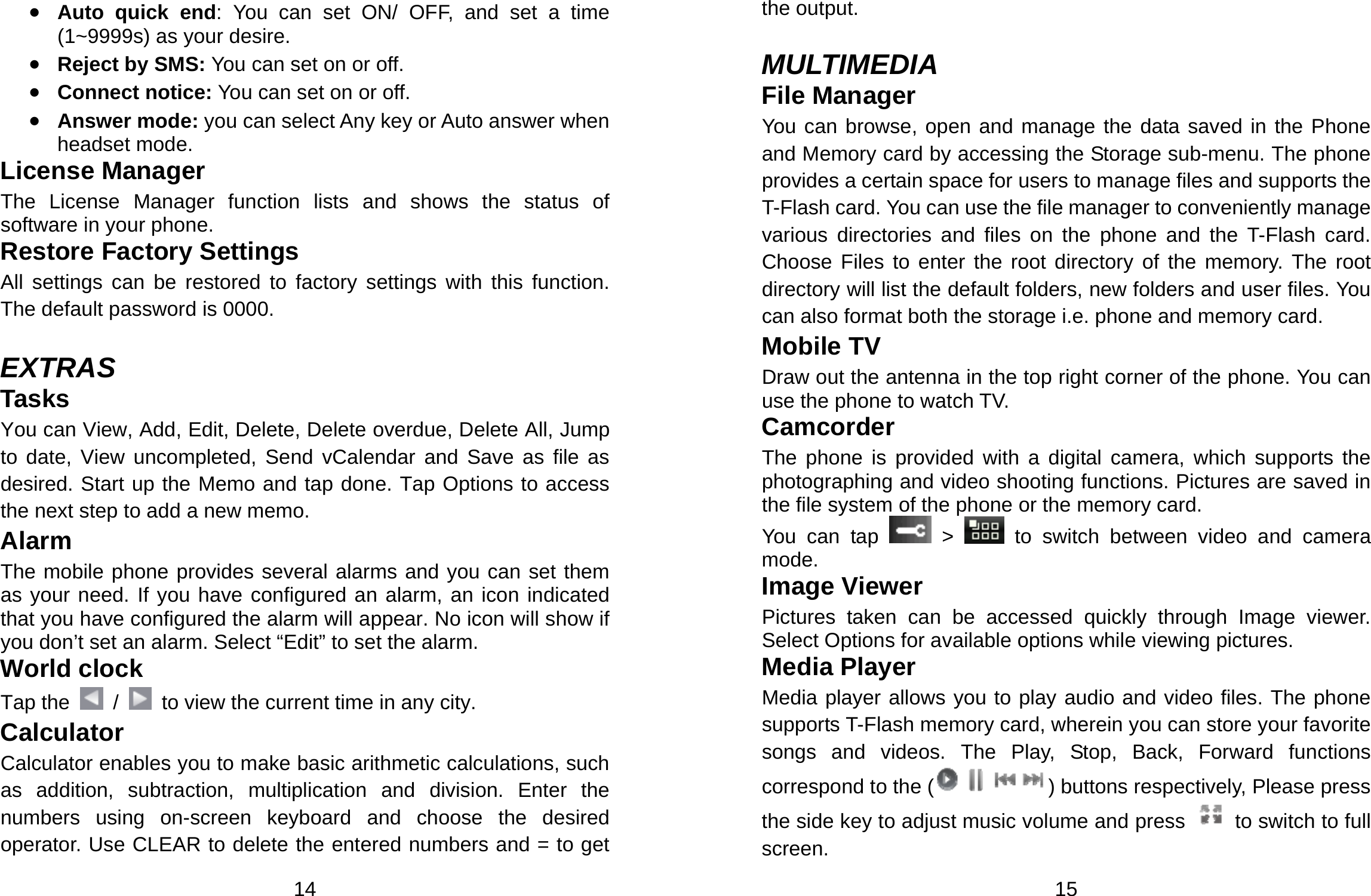  14 • Auto quick end: You can set ON/ OFF, and set a time (1~9999s) as your desire. • Reject by SMS: You can set on or off. • Connect notice: You can set on or off. • Answer mode: you can select Any key or Auto answer when headset mode. License Manager The License Manager function lists and shows the status of software in your phone. Restore Factory Settings   All settings can be restored to factory settings with this function. The default password is 0000.  EXTRAS Tasks You can View, Add, Edit, Delete, Delete overdue, Delete All, Jump to date, View uncompleted, Send vCalendar and Save as file as desired. Start up the Memo and tap done. Tap Options to access the next step to add a new memo.   Alarm The mobile phone provides several alarms and you can set them as your need. If you have configured an alarm, an icon indicated that you have configured the alarm will appear. No icon will show if you don’t set an alarm. Select “Edit” to set the alarm.   World clock Tap the    /    to view the current time in any city. Calculator Calculator enables you to make basic arithmetic calculations, such as addition, subtraction, multiplication and division. Enter the numbers using on-screen keyboard and choose the desired operator. Use CLEAR to delete the entered numbers and = to get  15 the output.  MULTIMEDIA File Manager You can browse, open and manage the data saved in the Phone and Memory card by accessing the Storage sub-menu. The phone provides a certain space for users to manage files and supports the T-Flash card. You can use the file manager to conveniently manage various directories and files on the phone and the T-Flash card. Choose Files to enter the root directory of the memory. The root directory will list the default folders, new folders and user files. You can also format both the storage i.e. phone and memory card. Mobile TV Draw out the antenna in the top right corner of the phone. You can use the phone to watch TV. Camcorder The phone is provided with a digital camera, which supports the photographing and video shooting functions. Pictures are saved in the file system of the phone or the memory card.   You can tap   &gt;   to switch between video and camera mode. Image Viewer Pictures taken can be accessed quickly through Image viewer. Select Options for available options while viewing pictures. Media Player Media player allows you to play audio and video files. The phone supports T-Flash memory card, wherein you can store your favorite songs and videos. The Play, Stop, Back, Forward functions correspond to the ( ) buttons respectively, Please press the side key to adjust music volume and press   to switch to full screen. 