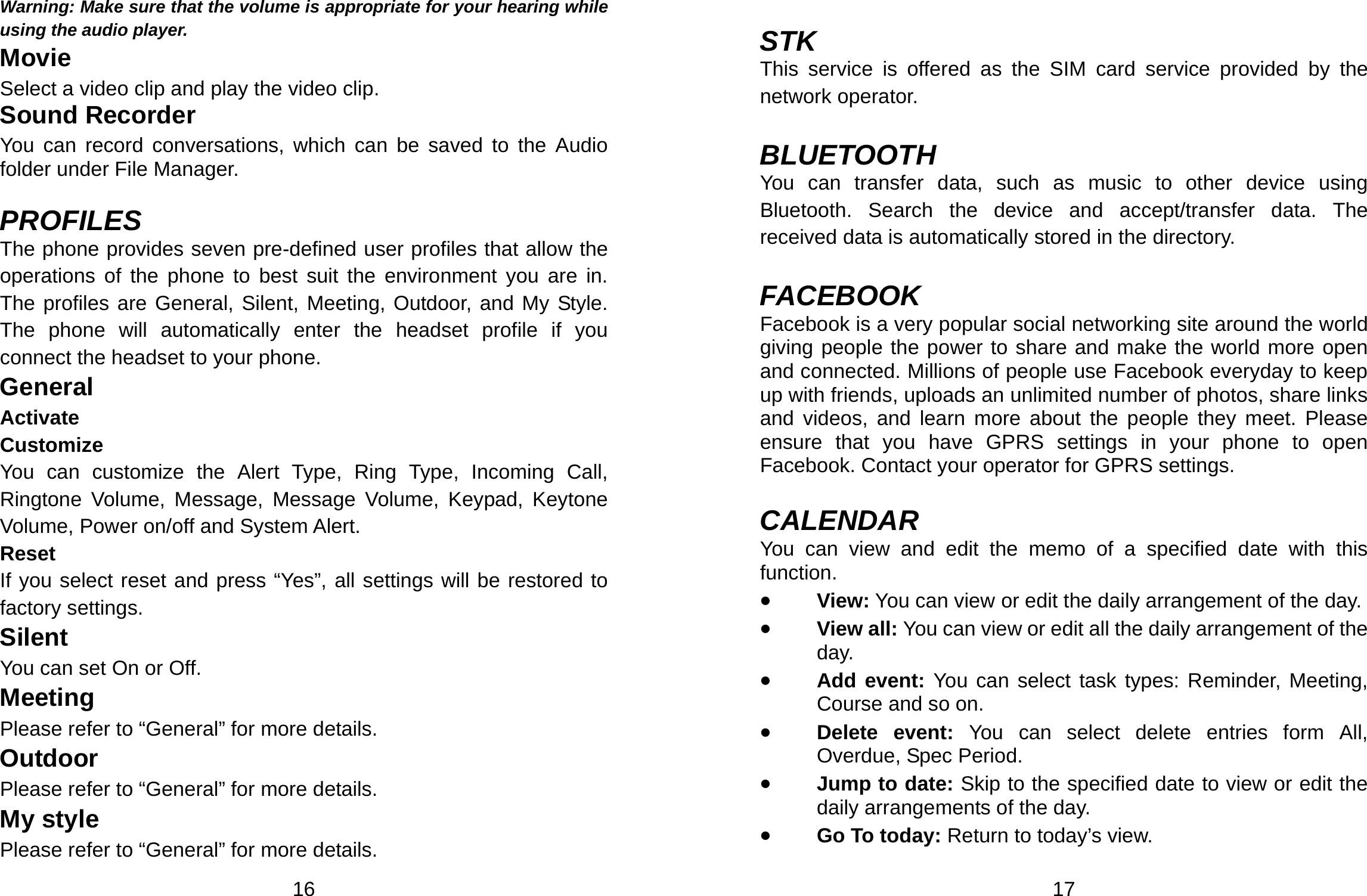  16 Warning: Make sure that the volume is appropriate for your hearing while using the audio player. Movie Select a video clip and play the video clip. Sound Recorder You can record conversations, which can be saved to the Audio folder under File Manager.  PROFILES The phone provides seven pre-defined user profiles that allow the operations of the phone to best suit the environment you are in. The profiles are General, Silent, Meeting, Outdoor, and My Style. The phone will automatically enter the headset profile if you connect the headset to your phone. General Activate Customize You can customize the Alert Type, Ring Type, Incoming Call, Ringtone Volume, Message, Message Volume, Keypad, Keytone Volume, Power on/off and System Alert. Reset If you select reset and press “Yes”, all settings will be restored to factory settings. Silent You can set On or Off. Meeting Please refer to “General” for more details. Outdoor Please refer to “General” for more details. My style Please refer to “General” for more details.  17  STK This service is offered as the SIM card service provided by the network operator.  BLUETOOTH You can transfer data, such as music to other device using Bluetooth. Search the device and accept/transfer data. The received data is automatically stored in the directory.  FACEBOOK Facebook is a very popular social networking site around the world giving people the power to share and make the world more open and connected. Millions of people use Facebook everyday to keep up with friends, uploads an unlimited number of photos, share links and videos, and learn more about the people they meet. Please ensure that you have GPRS settings in your phone to open Facebook. Contact your operator for GPRS settings.  CALENDAR You can view and edit the memo of a specified date with this function. • View: You can view or edit the daily arrangement of the day. • View all: You can view or edit all the daily arrangement of the day. • Add event: You can select task types: Reminder, Meeting, Course and so on. • Delete event: You can select delete entries form All, Overdue, Spec Period. • Jump to date: Skip to the specified date to view or edit the daily arrangements of the day. • Go To today: Return to today’s view. 