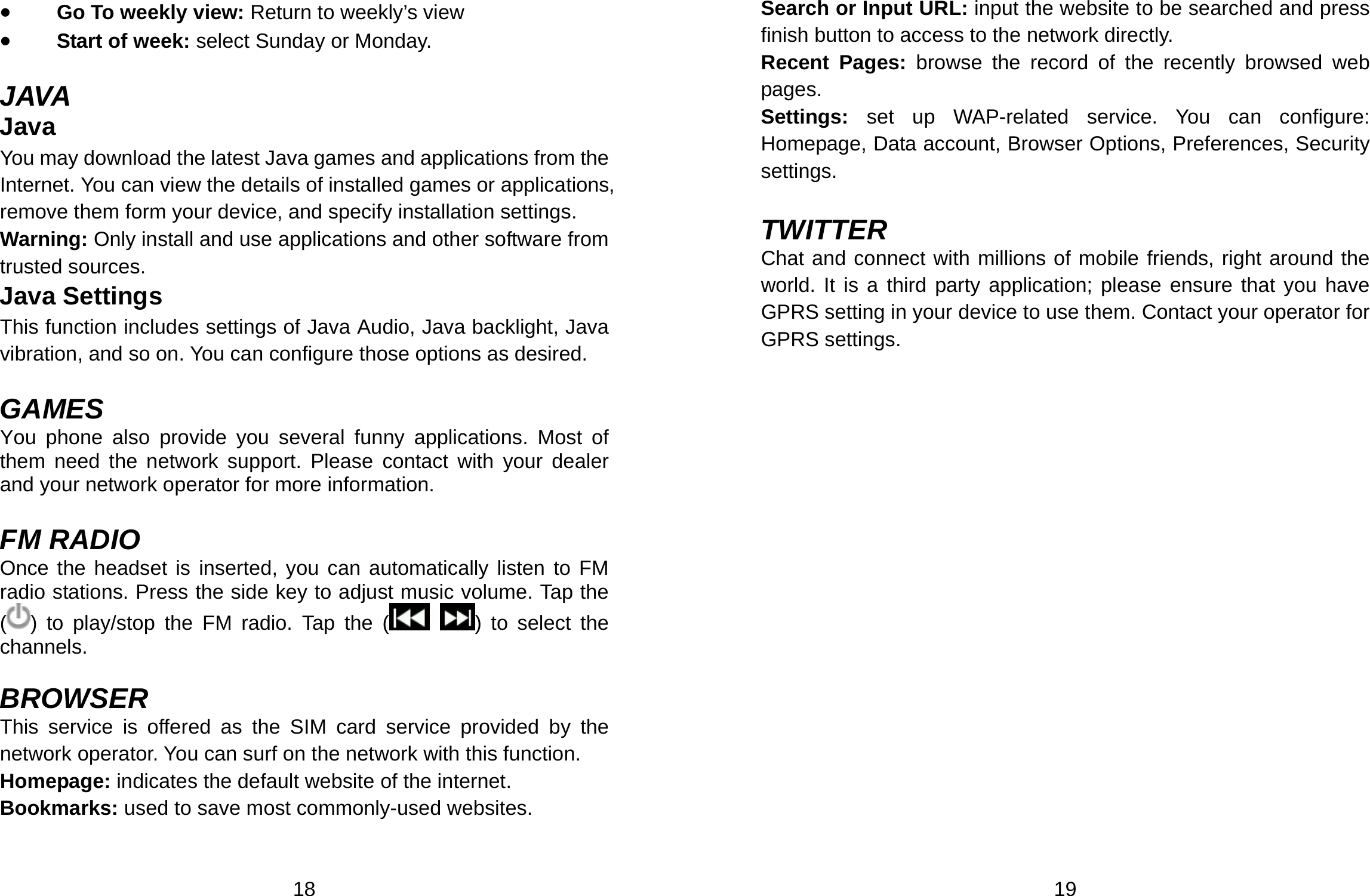  18 • Go To weekly view: Return to weekly’s view  • Start of week: select Sunday or Monday.  JAVA Java You may download the latest Java games and applications from the Internet. You can view the details of installed games or applications, remove them form your device, and specify installation settings. Warning: Only install and use applications and other software from trusted sources.   Java Settings This function includes settings of Java Audio, Java backlight, Java vibration, and so on. You can configure those options as desired.  GAMES You phone also provide you several funny applications. Most of them need the network support. Please contact with your dealer and your network operator for more information.  FM RADIO Once the headset is inserted, you can automatically listen to FM radio stations. Press the side key to adjust music volume. Tap the () to play/stop the FM radio. Tap the (  ) to select the channels.   BROWSER This service is offered as the SIM card service provided by the network operator. You can surf on the network with this function.   Homepage: indicates the default website of the internet. Bookmarks: used to save most commonly-used websites.  19 Search or Input URL: input the website to be searched and press finish button to access to the network directly. Recent Pages: browse the record of the recently browsed web pages. Settings:  set up WAP-related service. You can configure: Homepage, Data account, Browser Options, Preferences, Security settings.  TWITTER Chat and connect with millions of mobile friends, right around the world. It is a third party application; please ensure that you have GPRS setting in your device to use them. Contact your operator for GPRS settings. 