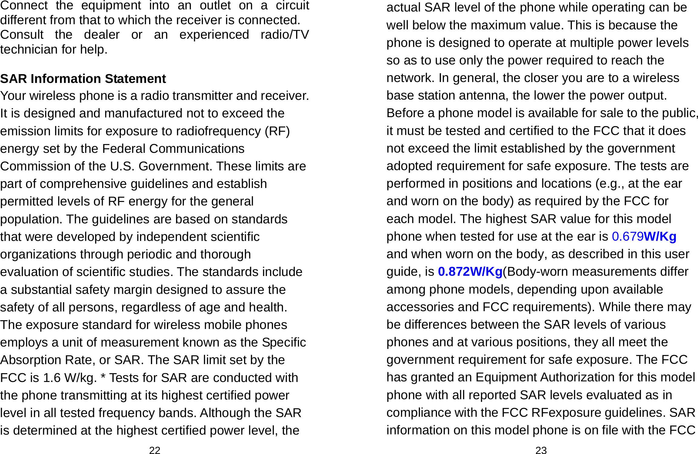  22 Connect the equipment into an outlet on a circuit different from that to which the receiver is connected.   Consult the dealer or an experienced radio/TV technician for help.  SAR Information Statement Your wireless phone is a radio transmitter and receiver. It is designed and manufactured not to exceed the emission limits for exposure to radiofrequency (RF) energy set by the Federal Communications Commission of the U.S. Government. These limits are part of comprehensive guidelines and establish permitted levels of RF energy for the general population. The guidelines are based on standards that were developed by independent scientific organizations through periodic and thorough evaluation of scientific studies. The standards include a substantial safety margin designed to assure the safety of all persons, regardless of age and health. The exposure standard for wireless mobile phones employs a unit of measurement known as the Specific Absorption Rate, or SAR. The SAR limit set by the FCC is 1.6 W/kg. * Tests for SAR are conducted with the phone transmitting at its highest certified power level in all tested frequency bands. Although the SAR is determined at the highest certified power level, the  23 actual SAR level of the phone while operating can be well below the maximum value. This is because the phone is designed to operate at multiple power levels so as to use only the power required to reach the network. In general, the closer you are to a wireless base station antenna, the lower the power output. Before a phone model is available for sale to the public, it must be tested and certified to the FCC that it does not exceed the limit established by the government adopted requirement for safe exposure. The tests are performed in positions and locations (e.g., at the ear and worn on the body) as required by the FCC for each model. The highest SAR value for this model phone when tested for use at the ear is 0.679W/Kg and when worn on the body, as described in this user guide, is 0.872W/Kg(Body-worn measurements differ among phone models, depending upon available accessories and FCC requirements). While there may be differences between the SAR levels of various phones and at various positions, they all meet the government requirement for safe exposure. The FCC has granted an Equipment Authorization for this model phone with all reported SAR levels evaluated as in compliance with the FCC RFexposure guidelines. SAR information on this model phone is on file with the FCC 