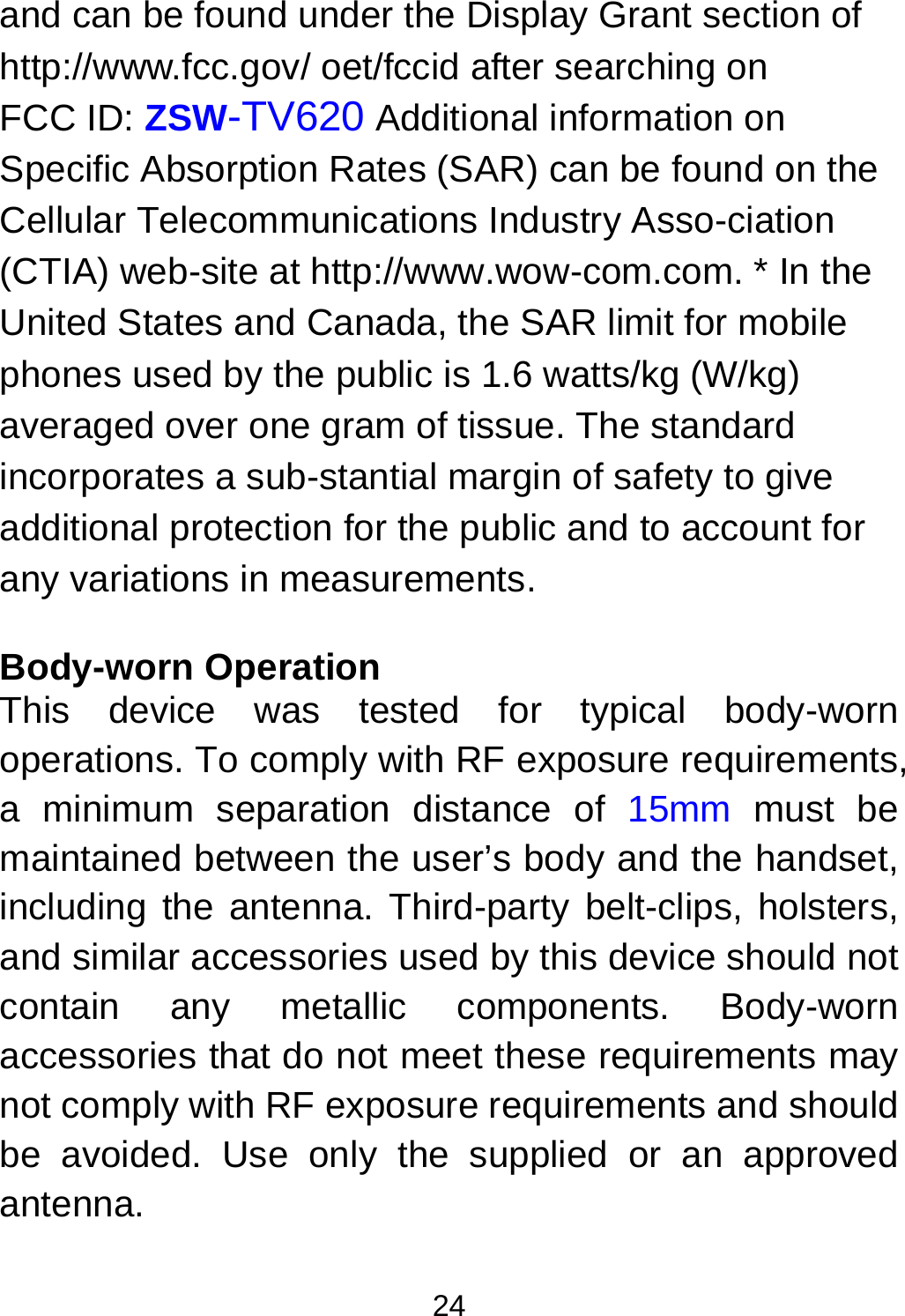  24 and can be found under the Display Grant section of http://www.fcc.gov/ oet/fccid after searching on   FCC ID: ZSW-TV620 Additional information on Specific Absorption Rates (SAR) can be found on the Cellular Telecommunications Industry Asso-ciation (CTIA) web-site at http://www.wow-com.com. * In the United States and Canada, the SAR limit for mobile phones used by the public is 1.6 watts/kg (W/kg) averaged over one gram of tissue. The standard incorporates a sub-stantial margin of safety to give additional protection for the public and to account for any variations in measurements.  Body-worn Operation This device was tested for typical body-worn operations. To comply with RF exposure requirements, a minimum separation distance of 15mm must be maintained between the user’s body and the handset, including the antenna. Third-party belt-clips, holsters, and similar accessories used by this device should not contain any metallic components. Body-worn accessories that do not meet these requirements may not comply with RF exposure requirements and should be avoided. Use only the supplied or an approved antenna.  